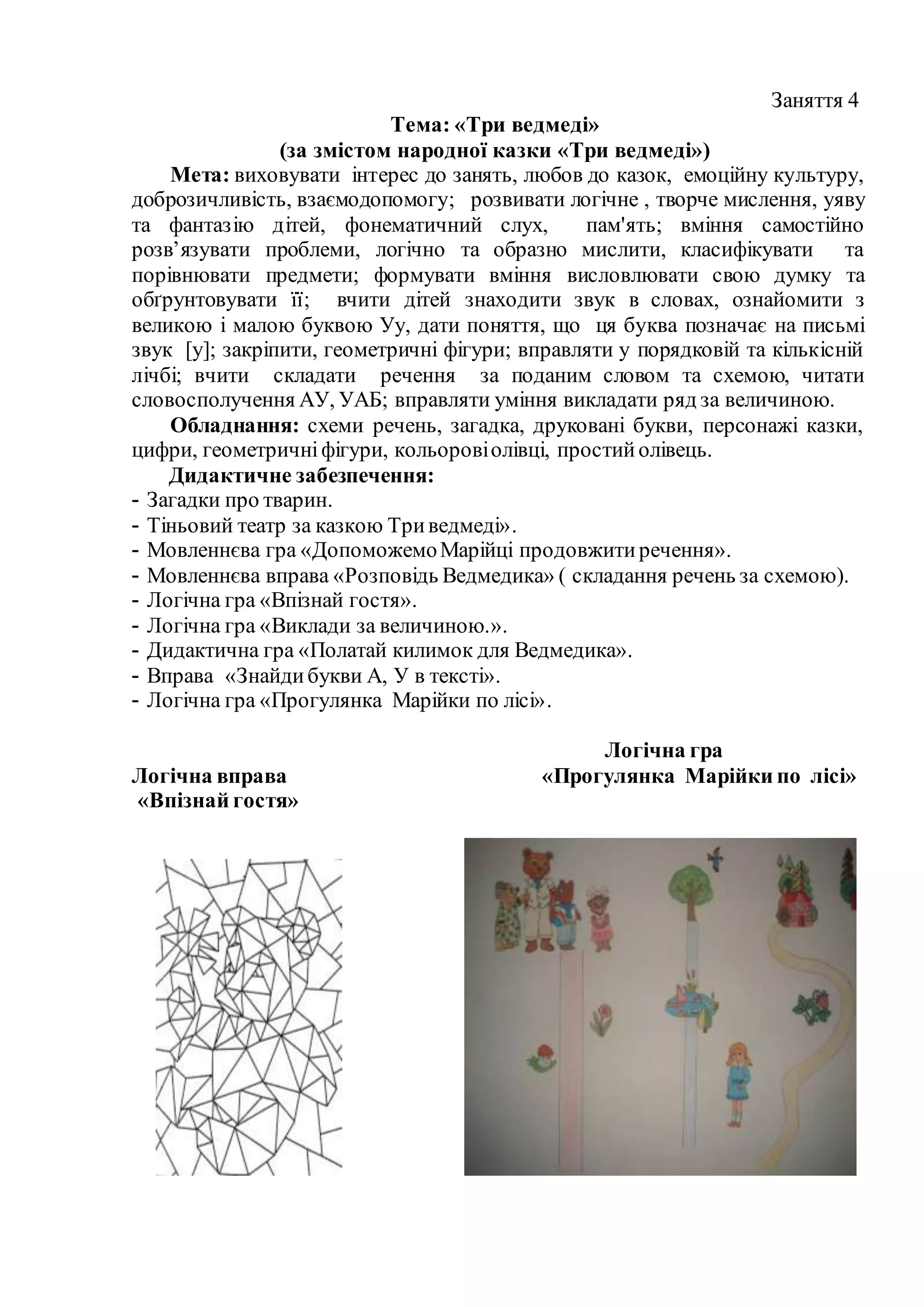 Заняття 4
Тема: «Три ведмеді»
(за змістом народної казки «Три ведмеді»)
Мета: виховувати інтерес до занять, любов до казок, емоційну культуру,
доброзичливість, взаємодопомогу; розвивати логічне , творче мислення, уяву
та фантазію дітей, фонематичний слух, пам'ять; вміння самостійно
розв’язувати проблеми, логічно та образно мислити, класифікувати та
порівнювати предмети; формувати вміння висловлювати свою думку та
обґрунтовувати її; вчити дітей знаходити звук в словах, ознайомити з
великою і малою буквою Уу, дати поняття, що ця буква позначає на письмі
звук [у]; закріпити, геометричні фігури; вправляти у порядковій та кількісній
лічбі; вчити складати речення за поданим словом та схемою, читати
словосполучення АУ, УАБ; вправляти уміння викладати ряд за величиною.
Обладнання: схеми речень, загадка, друковані букви, персонажі казки,
цифри, геометричніфігури, кольоровіолівці, простийолівець.
Дидактичне забезпечення:
- Загадки про тварин.
- Тіньовий театр за казкою Триведмеді».
- Мовленнєва гра «ДопоможемоМарійці продовжитиречення».
- Мовленнєва вправа «Розповідь Ведмедика» ( складання речень за схемою).
- Логічна гра «Впізнай гостя».
- Логічна гра «Виклади за величиною.».
- Дидактична гра «Полатай килимок для Ведмедика».
- Вправа «Знайдибукви А, У в тексті».
- Логічна гра «Прогулянка Марійки по лісі».
Логічна гра
Логічна вправа «Прогулянка Марійки по лісі»
«Впізнай гостя»
 