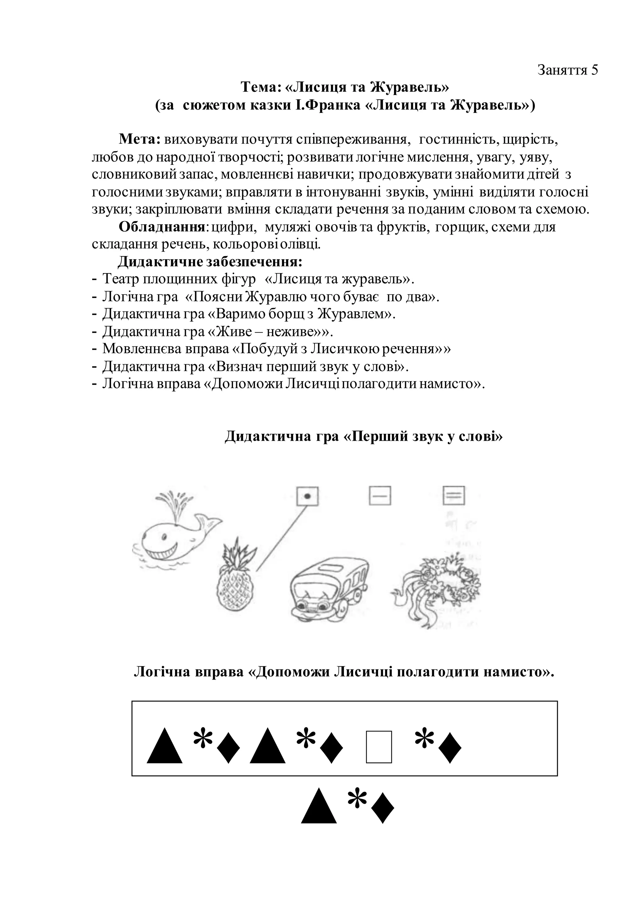 Заняття 5
Тема: «Лисиця та Журавель»
(за сюжетом казки І.Франка «Лисиця та Журавель»)
Мета: виховувати почуття співпереживання, гостинність, щирість,
любов до народної творчості; розвиватилогічне мислення, увагу, уяву,
словниковийзапас, мовленнєві навички; продовжуватизнайомитидітей з
голоснимизвуками; вправляти в інтонуванні звуків, умінні виділяти голосні
звуки; закріплювати вміння складати речення за поданим словом та схемою.
Обладнання:цифри, муляжі овочів та фруктів, горщик, схеми для
складання речень, кольоровіолівці.
Дидактичне забезпечення:
- Театр площинних фігур «Лисиця та журавель».
- Логічна гра «ПоясниЖуравлю чого буває по два».
- Дидактична гра «Варимо борщ з Журавлем».
- Дидактична гра «Живе – неживе»».
- Мовленнєва вправа «Побудуй з Лисичкоюречення»»
- Дидактична гра «Визнач перший звук у слові».
- Логічна вправа «ДопоможиЛисичціполагодитинамисто».
Дидактична гра «Перший звук у слові»
Логічна вправа «Допоможи Лисичці полагодити намисто».
▲*♦▲*♦ ⁯ *♦
▲*♦
 