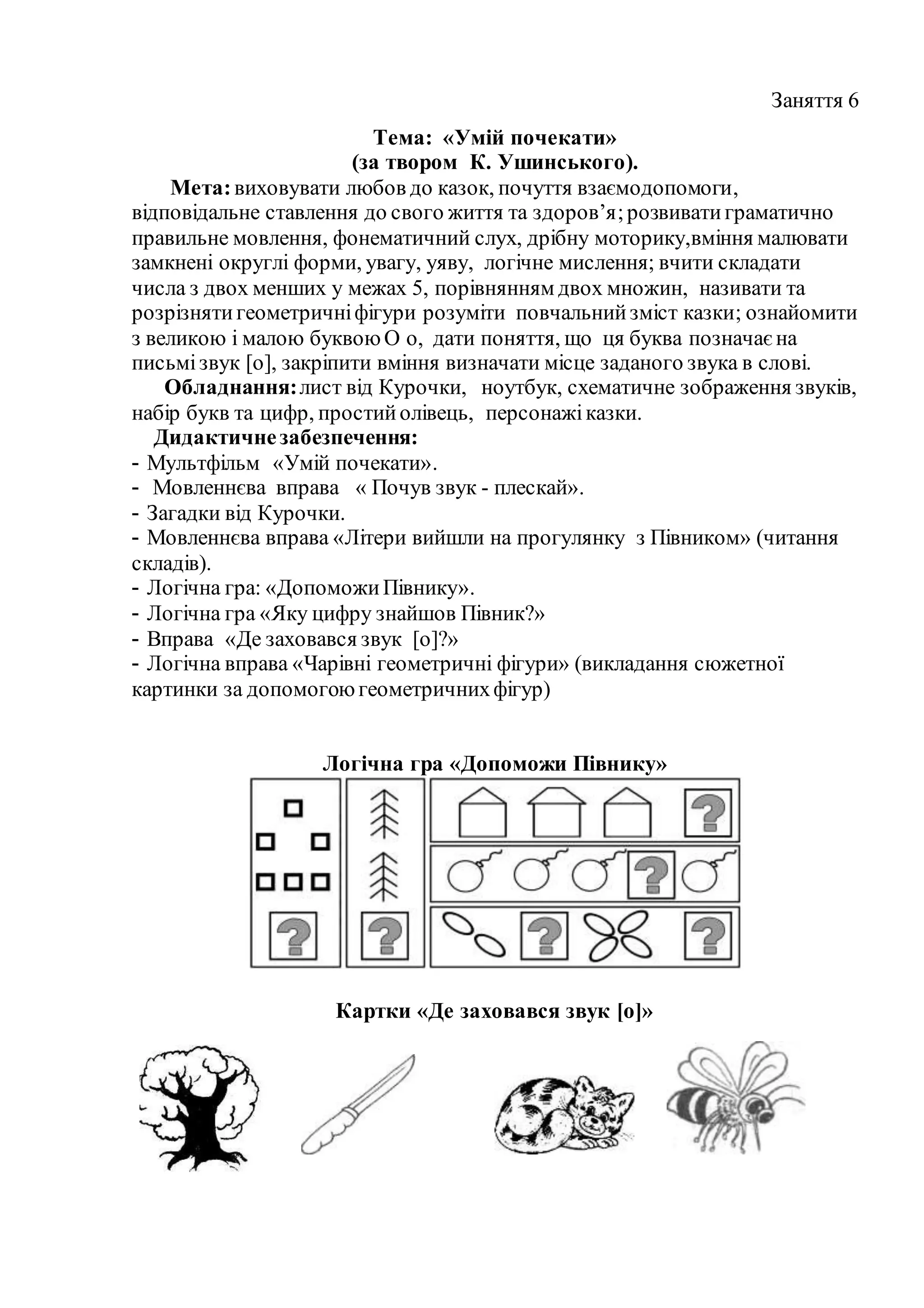 Заняття 6
Тема: «Умій почекати»
(за твором К. Ушинського).
Мета:виховувати любов до казок, почуття взаємодопомоги,
відповідальне ставлення до свого життя та здоров’я;розвиватиграматично
правильне мовлення, фонематичний слух, дрібну моторику,вміння малювати
замкнені округлі форми, увагу, уяву, логічне мислення; вчити складати
числа з двох менших у межах 5, порівнянням двох множин, називати та
розрізнятигеометричніфігури розуміти повчальнийзміст казки; ознайомити
з великою і малою буквоюО о, дати поняття, що ця буква позначаєна
письмізвук [о], закріпити вміння визначати місце заданого звука в слові.
Обладнання:лист від Курочки, ноутбук, схематичне зображення звуків,
набір букв та цифр, простийолівець, персонажіказки.
Дидактичнезабезпечення:
- Мультфільм «Умій почекати».
- Мовленнєва вправа « Почув звук - плескай».
- Загадки від Курочки.
- Мовленнєва вправа «Літери вийшли на прогулянку з Півником» (читання
складів).
- Логічна гра: «ДопоможиПівнику».
- Логічна гра «Яку цифру знайшов Півник?»
- Вправа «Де заховався звук [о]?»
- Логічна вправа «Чарівні геометричні фігури» (викладання сюжетної
картинки за допомогоюгеометричнихфігур)
Логічна гра «Допоможи Півнику»
Картки «Де заховався звук [о]»
 