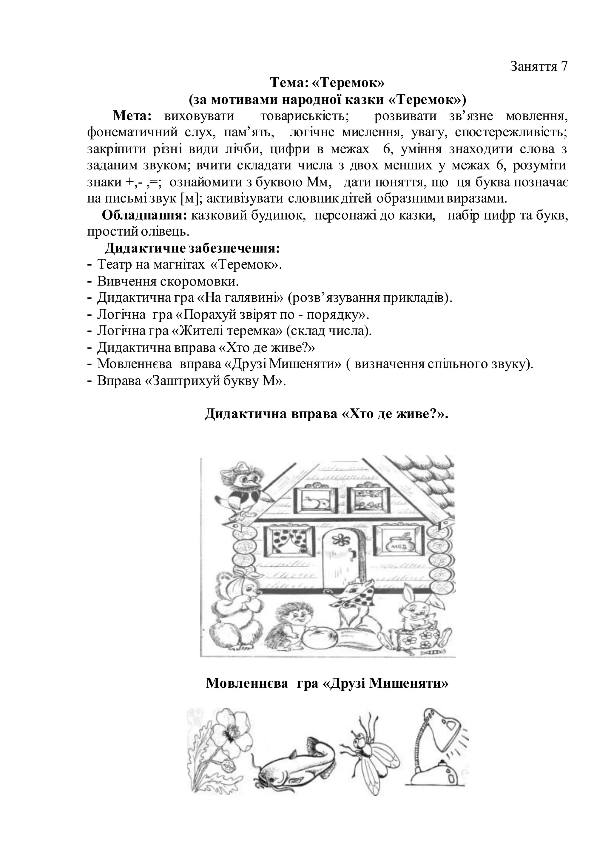 Заняття 7
Тема: «Теремок»
(за мотивами народної казки «Теремок»)
Мета: виховувати товариськість; розвивати зв’язне мовлення,
фонематичний слух, пам’ять, логічне мислення, увагу, спостережливість;
закріпити різні види лічби, цифри в межах 6, уміння знаходити слова з
заданим звуком; вчити складати числа з двох менших у межах 6, розуміти
знаки +,- ,=; ознайомити з буквою Мм, дати поняття, що ця буква позначає
на письмізвук [м]; активізувати словникдітей образнимивиразами.
Обладнання: казковий будинок, персонажі до казки, набір цифр та букв,
простийолівець.
Дидактичне забезпечення:
- Театр на магнітах «Теремок».
- Вивчення скоромовки.
- Дидактична гра «На галявині» (розв’язування прикладів).
- Логічна гра «Порахуй звірят по - порядку».
- Логічна гра «Жителі теремка» (склад числа).
- Дидактична вправа «Хто де живе?»
- Мовленнєва вправа «ДрузіМишеняти» ( визначення спільного звуку).
- Вправа «Заштрихуй букву М».
Дидактична вправа «Хто де живе?».
Мовленнєва гра «Друзі Мишеняти»
 