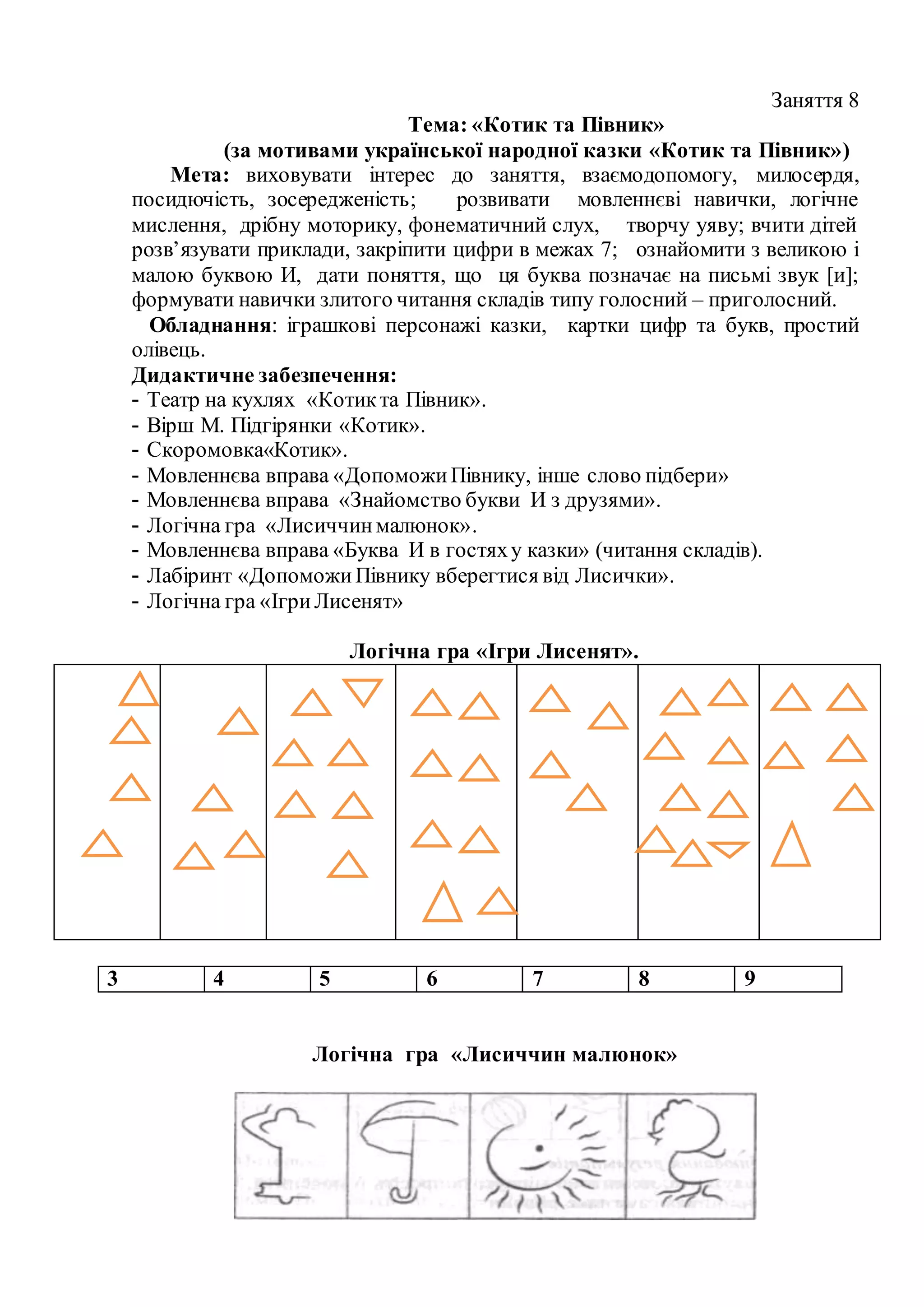 Заняття 8
Тема: «Котик та Півник»
(за мотивами української народної казки «Котик та Півник»)
Мета: виховувати інтерес до заняття, взаємодопомогу, милосердя,
посидючість, зосередженість; розвивати мовленнєві навички, логічне
мислення, дрібну моторику, фонематичний слух, творчу уяву; вчити дітей
розв’язувати приклади, закріпити цифри в межах 7; ознайомити з великою і
малою буквою И, дати поняття, що ця буква позначає на письмі звук [и];
формувати навички злитого читання складів типу голосний – приголосний.
Обладнання: іграшкові персонажі казки, картки цифр та букв, простий
олівець.
Дидактичне забезпечення:
- Театр на кухлях «Котикта Півник».
- Вірш М. Підгірянки «Котик».
- Скоромовка«Котик».
- Мовленнєва вправа «ДопоможиПівнику, інше слово підбери»
- Мовленнєва вправа «Знайомство букви И з друзями».
- Логічна гра «Лисиччинмалюнок».
- Мовленнєва вправа «Буква И в гостяху казки» (читання складів).
- Лабіринт «ДопоможиПівнику вберегтися від Лисички».
- Логічна гра «ІгриЛисенят»
Логічна гра «Ігри Лисенят».
3 4 5 6 7 8 9
Логічна гра «Лисиччин малюнок»
 