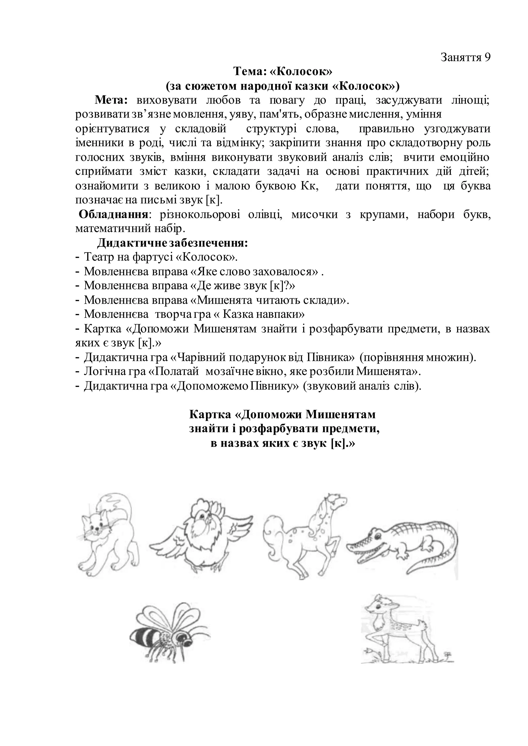 Заняття 9
Тема: «Колосок»
(за сюжетом народної казки «Колосок»)
Мета: виховувати любов та повагу до праці, засуджувати лінощі;
розвиватизв’язнемовлення, уяву, пам'ять, образнемислення, уміння
орієнтуватися у складовій структурі слова, правильно узгоджувати
іменники в роді, числі та відмінку; закріпити знання про складотворну роль
голосних звуків, вміння виконувати звуковий аналіз слів; вчити емоційно
сприймати зміст казки, складати задачі на основі практичних дій дітей;
ознайомити з великою і малою буквою Кк, дати поняття, що ця буква
позначаєна письмі звук [к].
Обладнання: різнокольорові олівці, мисочки з крупами, набори букв,
математичний набір.
Дидактичнезабезпечення:
- Театр на фартусі «Колосок».
- Мовленнєва вправа «Яке слово заховалося» .
- Мовленнєва вправа «Де живе звук [к]?»
- Мовленнєва вправа «Мишенята читають склади».
- Мовленнєва творчагра « Казка навпаки»
- Картка «Допоможи Мишенятам знайти і розфарбувати предмети, в назвах
яких є звук [к].»
- Дидактична гра «Чарівний подаруноквід Півника» (порівняння множин).
- Логічна гра «Полатай мозаїчневікно, яке розбилиМишенята».
- Дидактична гра «ДопоможемоПівнику» (звуковий аналіз слів).
Картка «Допоможи Мишенятам
знайти і розфарбувати предмети,
в назвах яких є звук [к].»
 