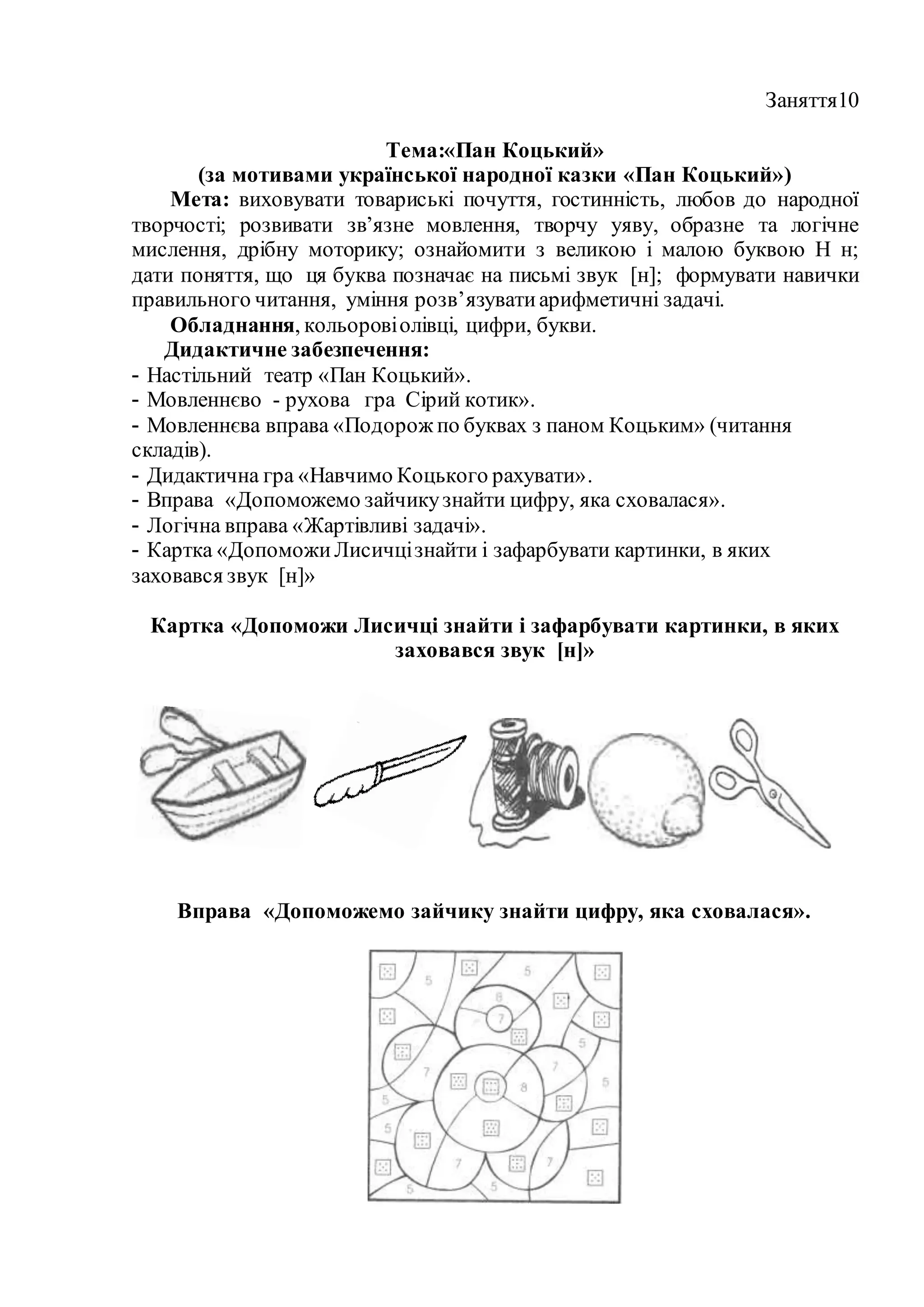 Заняття10
Тема:«Пан Коцький»
(за мотивами української народної казки «Пан Коцький»)
Мета: виховувати товариські почуття, гостинність, любов до народної
творчості; розвивати зв’язне мовлення, творчу уяву, образне та логічне
мислення, дрібну моторику; ознайомити з великою і малою буквою Н н;
дати поняття, що ця буква позначає на письмі звук [н]; формувати навички
правильного читання, уміння розв’язуватиарифметичні задачі.
Обладнання, кольоровіолівці, цифри, букви.
Дидактичне забезпечення:
- Настільний театр «Пан Коцький».
- Мовленнєво - рухова гра Сірий котик».
- Мовленнєва вправа «Подорож по буквах з паном Коцьким» (читання
складів).
- Дидактична гра «Навчимо Коцького рахувати».
- Вправа «Допоможемо зайчикузнайти цифру, яка сховалася».
- Логічна вправа «Жартівливі задачі».
- Картка «ДопоможиЛисичцізнайти і зафарбувати картинки, в яких
заховався звук [н]»
Картка «Допоможи Лисичці знайти і зафарбувати картинки, в яких
заховався звук [н]»
Вправа «Допоможемо зайчику знайти цифру, яка сховалася».
 