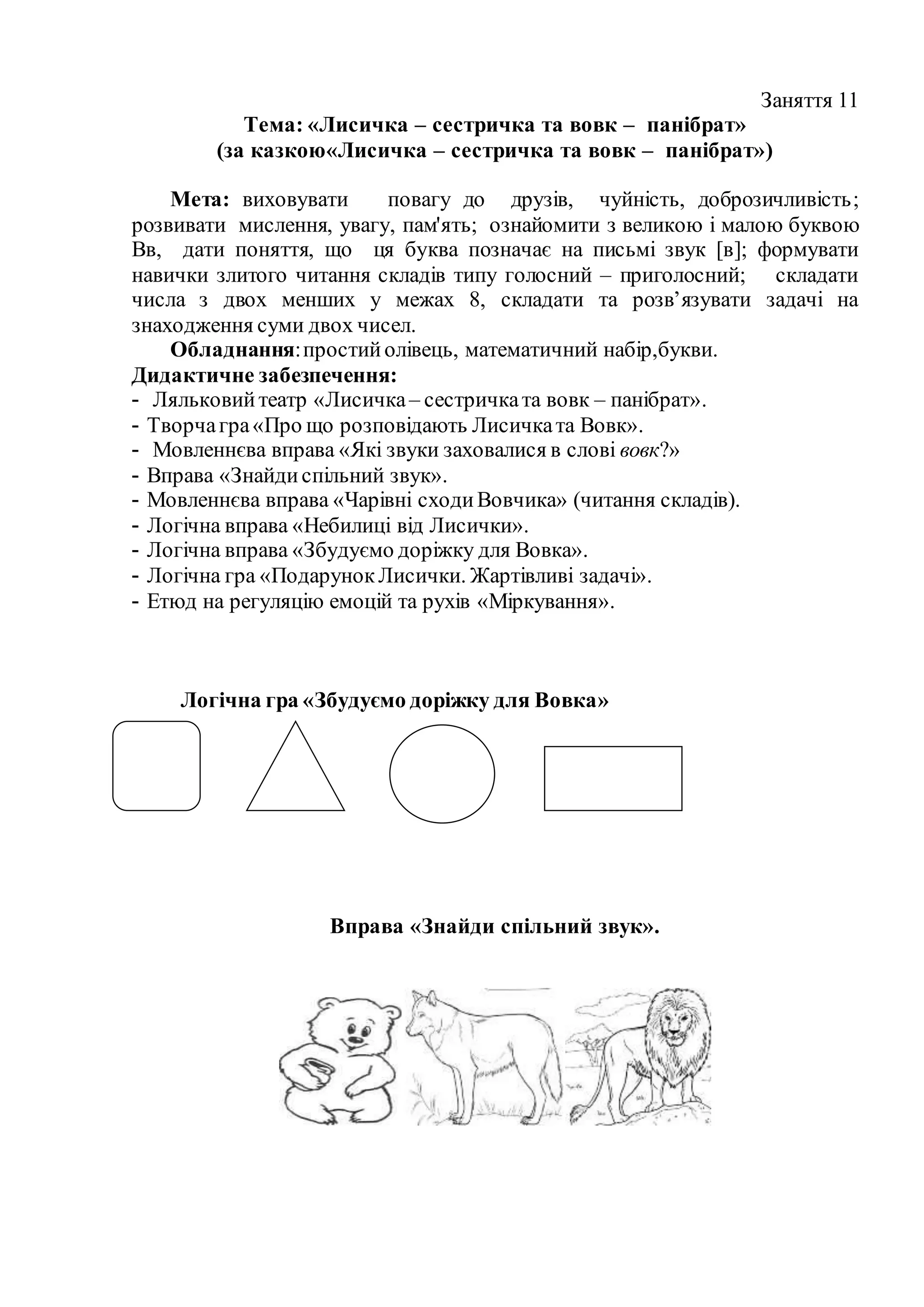Заняття 11
Тема: «Лисичка – сестричка та вовк – панібрат»
(за казкою«Лисичка – сестричка та вовк – панібрат»)
Мета: виховувати повагу до друзів, чуйність, доброзичливість;
розвивати мислення, увагу, пам'ять; ознайомити з великою і малою буквою
Вв, дати поняття, що ця буква позначає на письмі звук [в]; формувати
навички злитого читання складів типу голосний – приголосний; складати
числа з двох менших у межах 8, складати та розв’язувати задачі на
знаходження суми двох чисел.
Обладнання:простийолівець, математичний набір,букви.
Дидактичне забезпечення:
- Ляльковийтеатр «Лисичка– сестричката вовк – панібрат».
- Творчагра«Про що розповідають Лисичката Вовк».
- Мовленнєва вправа «Які звуки заховалися в слові вовк?»
- Вправа «Знайдиспільний звук».
- Мовленнєва вправа «Чарівні сходиВовчика» (читання складів).
- Логічна вправа «Небилиці від Лисички».
- Логічна вправа «Збудуємо доріжку для Вовка».
- Логічна гра «ПодарунокЛисички. Жартівливі задачі».
- Етюд на регуляцію емоцій та рухів «Міркування».
Логічна гра «Збудуємо доріжку для Вовка»
Вправа «Знайди спільний звук».
 