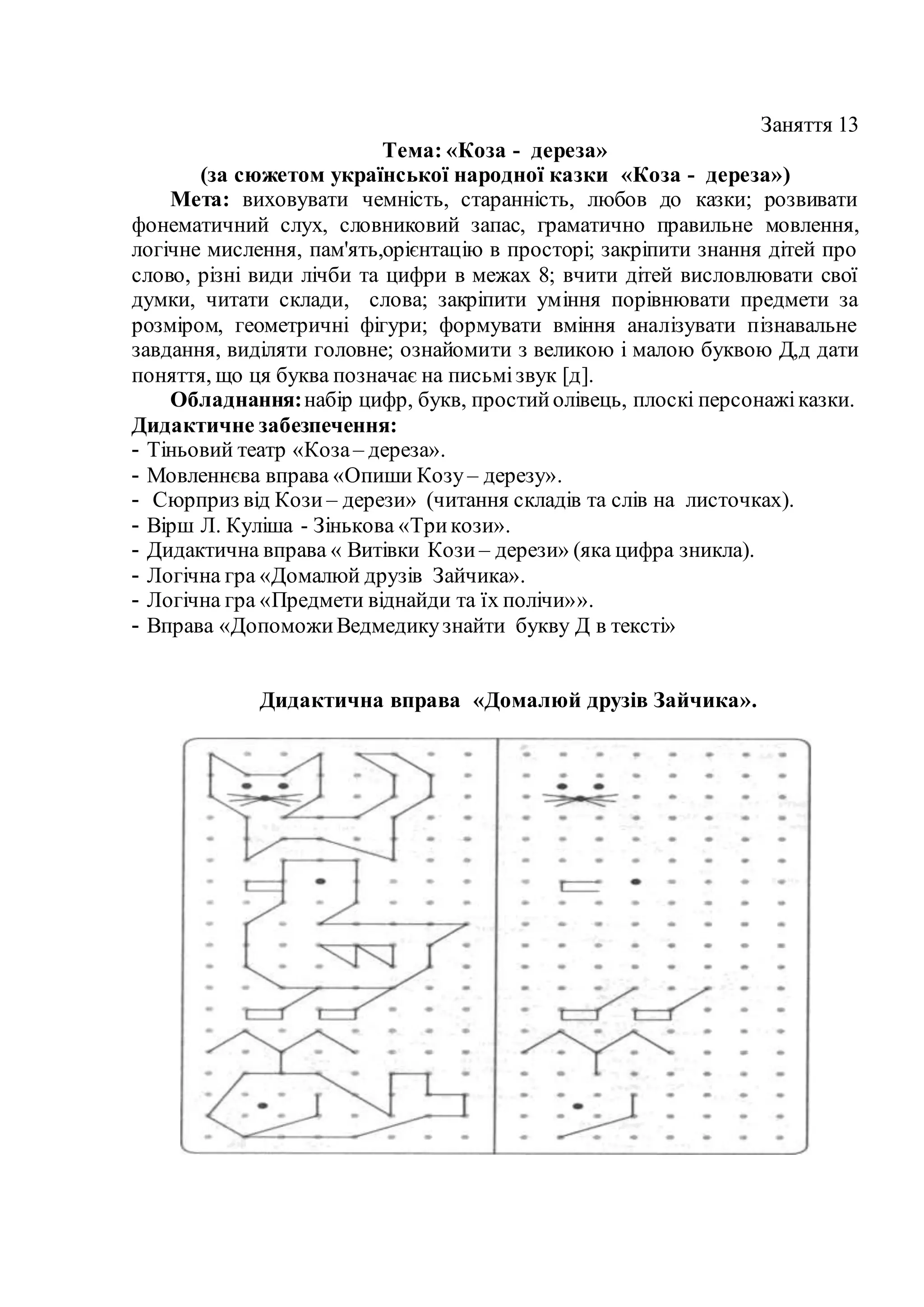 Заняття 13
Тема: «Коза - дереза»
(за сюжетом української народної казки «Коза - дереза»)
Мета: виховувати чемність, старанність, любов до казки; розвивати
фонематичний слух, словниковий запас, граматично правильне мовлення,
логічне мислення, пам'ять,орієнтацію в просторі; закріпити знання дітей про
слово, різні види лічби та цифри в межах 8; вчити дітей висловлювати свої
думки, читати склади, слова; закріпити уміння порівнювати предмети за
розміром, геометричні фігури; формувати вміння аналізувати пізнавальне
завдання, виділяти головне; ознайомити з великою і малою буквою Д,д дати
поняття, що ця буква позначає на письмізвук [д].
Обладнання:набір цифр, букв, простийолівець, плоскі персонажіказки.
Дидактичне забезпечення:
- Тіньовий театр «Коза– дереза».
- Мовленнєва вправа «Опиши Козу – дерезу».
- Сюрприз від Кози – дерези» (читання складів та слів на листочках).
- Вірш Л. Куліша - Зінькова «Трикози».
- Дидактична вправа « Витівки Кози – дерези» (яка цифра зникла).
- Логічна гра «Домалюй друзів Зайчика».
- Логічна гра «Предмети віднайди та їх полічи»».
- Вправа «ДопоможиВедмедикузнайти букву Д в тексті»
Дидактична вправа «Домалюй друзів Зайчика».
 