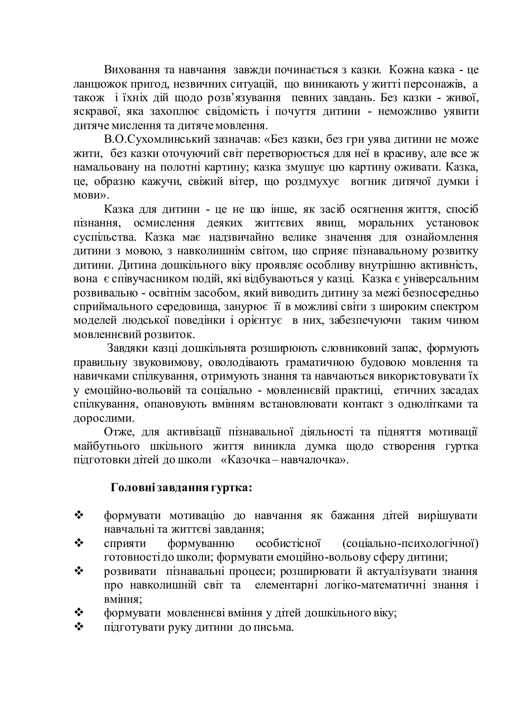 Виховання та навчання завжди починається з казки. Кожна казка - це
ланцюжок пригод, незвичних ситуацій, що виникають у житті персонажів, а
також і їхніх дій щодо розв’язування певних завдань. Без казки - живої,
яскравої, яка захоплює свідомість і почуття дитини - неможливо уявити
дитяче мислення та дитячемовлення.
В.О.Сухомлинський зазначав: «Без казки, без гри уява дитини не може
жити, без казки оточуючий світ перетворюється для неї в красиву, але все ж
намальовану на полотні картину; казка змушує цю картину оживати. Казка,
це, образно кажучи, свіжий вітер, що роздмухує вогник дитячої думки і
мови».
Казка для дитини - це не що інше, як засіб осягнення життя, спосіб
пізнання, осмислення деяких життєвих явищ, моральних установок
суспільства. Казка має надзвичайно велике значення для ознайомлення
дитини з мовою, з навколишнім світом, що сприяє пізнавальному розвитку
дитини. Дитина дошкільного віку проявляє особливу внутрішню активність,
вона є співучасником подій, які відбуваються у казці. Казка є універсальним
розвивально - освітнім засобом, який виводить дитину за межі безпосередньо
сприймального середовища, занурює її в можливі світи з широким спектром
моделей людської поведінки і орієнтує в них, забезпечуючи таким чином
мовленнєвий розвиток.
Завдяки казці дошкільнята розширюють словниковий запас, формують
правильну звуковимову, оволодівають граматичною будовою мовлення та
навичками спілкування, отримують знання та навчаються використовувати їх
у емоційно-вольовій та соціально - мовленнєвій практиці, етичних засадах
спілкування, опановують вмінням встановлювати контакт з однолітками та
дорослими.
Отже, для активізації пізнавальної діяльності та підняття мотивації
майбутнього шкільного життя виникла думка щодо створення гуртка
підготовки дітей до школи «Казочка– навчалочка».
Головнізавданнягуртка:
 формувати мотивацію до навчання як бажання дітей вирішувати
навчальні та життєві завдання;
 сприяти формуванню особистісної (соціально-психологічної)
готовностідо школи; формувати емоційно-вольову сферу дитини;
 розвивати пізнавальні процеси; розширювати й актуалізувати знання
про навколишній світ та елементарні логіко-математичні знання і
вміння;
 формувати мовленнєві вміння у дітей дошкільного віку;
 підготувати руку дитини до письма.
 