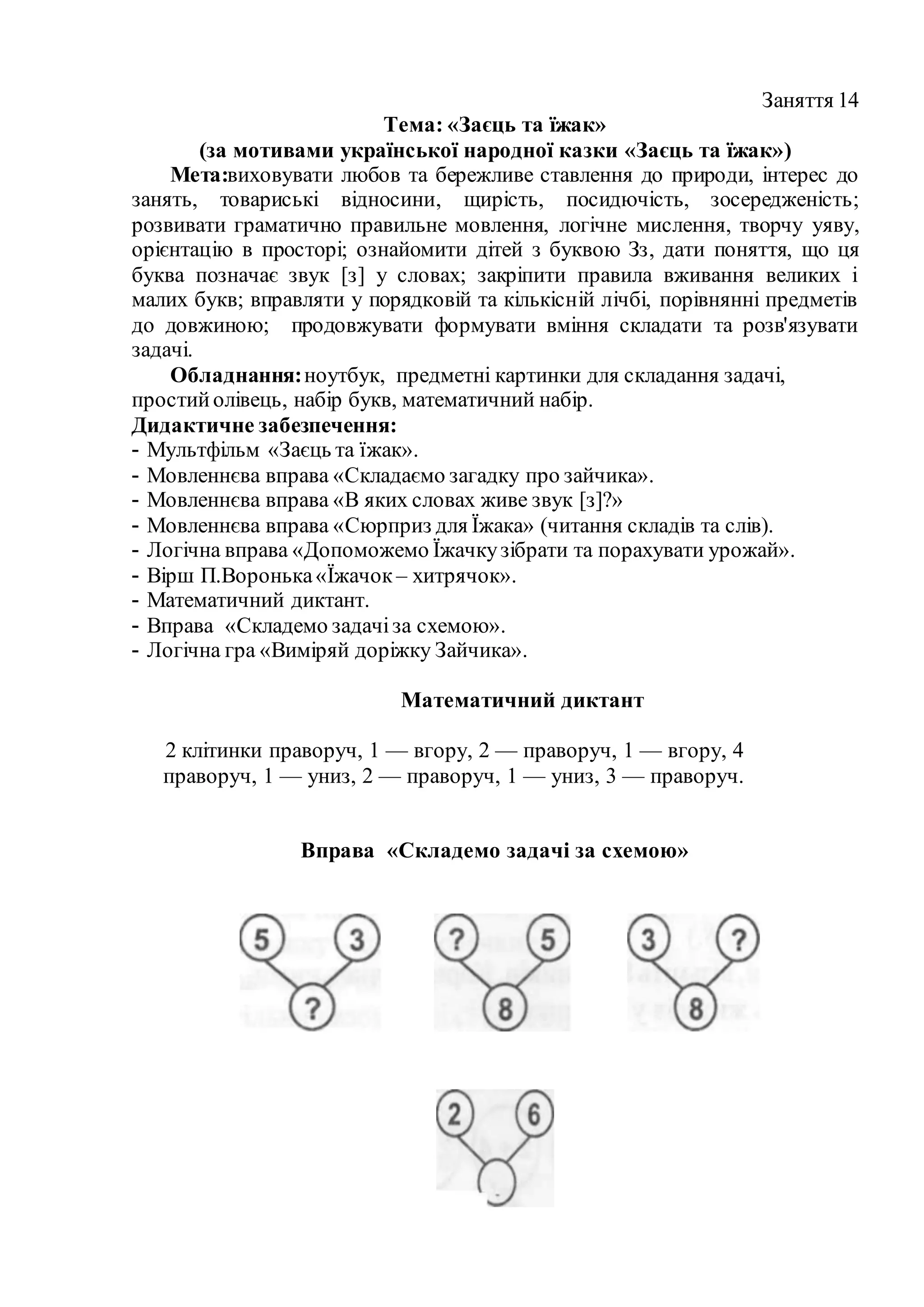 Заняття 14
Тема: «Заєць та їжак»
(за мотивами української народної казки «Заєць та їжак»)
Мета:виховувати любов та бережливе ставлення до природи, інтерес до
занять, товариські відносини, щирість, посидючість, зосередженість;
розвивати граматично правильне мовлення, логічне мислення, творчу уяву,
орієнтацію в просторі; ознайомити дітей з буквою Зз, дати поняття, що ця
буква позначає звук [з] у словах; закріпити правила вживання великих і
малих букв; вправляти у порядковій та кількісній лічбі, порівнянні предметів
до довжиною; продовжувати формувати вміння складати та розв'язувати
задачі.
Обладнання:ноутбук, предметні картинки для складання задачі,
простийолівець, набір букв, математичний набір.
Дидактичне забезпечення:
- Мультфільм «Заєць та їжак».
- Мовленнєва вправа «Складаємо загадку про зайчика».
- Мовленнєва вправа «В яких словах живе звук [з]?»
- Мовленнєва вправа «Сюрприз для Їжака» (читання складів та слів).
- Логічна вправа «Допоможемо Їжачкузібрати та порахувати урожай».
- Вірш П.Воронька«Їжачок – хитрячок».
- Математичний диктант.
- Вправа «Складемо задачіза схемою».
- Логічна гра «Виміряй доріжку Зайчика».
Математичний диктант
2 клітинки праворуч, 1 — вгору, 2 — праворуч, 1 — вгору, 4
праворуч, 1 — униз, 2 — праворуч, 1 — униз, 3 — праворуч.
Вправа «Складемо задачі за схемою»
 