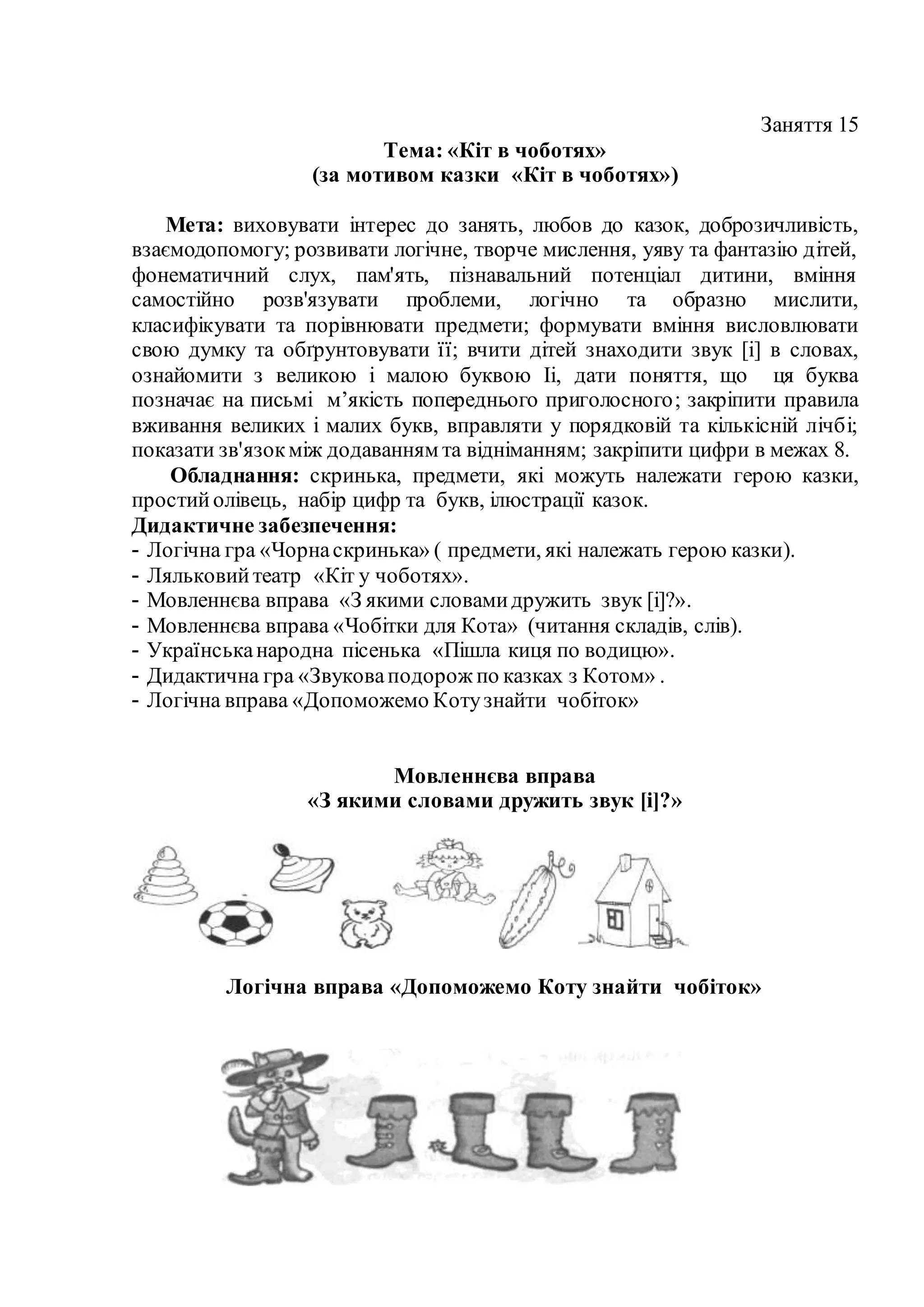 Заняття 15
Тема: «Кіт в чоботях»
(за мотивом казки «Кіт в чоботях»)
Мета: виховувати інтерес до занять, любов до казок, доброзичливість,
взаємодопомогу; розвивати логічне, творче мислення, уяву та фантазію дітей,
фонематичний слух, пам'ять, пізнавальний потенціал дитини, вміння
самостійно розв'язувати проблеми, логічно та образно мислити,
класифікувати та порівнювати предмети; формувати вміння висловлювати
свою думку та обґрунтовувати її; вчити дітей знаходити звук [і] в словах,
ознайомити з великою і малою буквою Іі, дати поняття, що ця буква
позначає на письмі м’якість попереднього приголосного; закріпити правила
вживання великих і малих букв, вправляти у порядковій та кількісній лічбі;
показати зв'язокміж додаванням та відніманням; закріпити цифри в межах 8.
Обладнання: скринька, предмети, які можуть належати герою казки,
простийолівець, набір цифр та букв, ілюстрації казок.
Дидактичне забезпечення:
- Логічна гра «Чорнаскринька» ( предмети, які належать герою казки).
- Ляльковийтеатр «Кіт у чоботях».
- Мовленнєва вправа «З якими словамидружить звук [і]?».
- Мовленнєва вправа «Чобітки для Кота» (читання складів, слів).
- Українськанародна пісенька «Пішла киця по водицю».
- Дидактична гра «Звуковаподорож по казках з Котом» .
- Логічна вправа «Допоможемо Котузнайти чобіток»
Мовленнєва вправа
«З якими словами дружить звук [і]?»
Логічна вправа «Допоможемо Коту знайти чобіток»
 