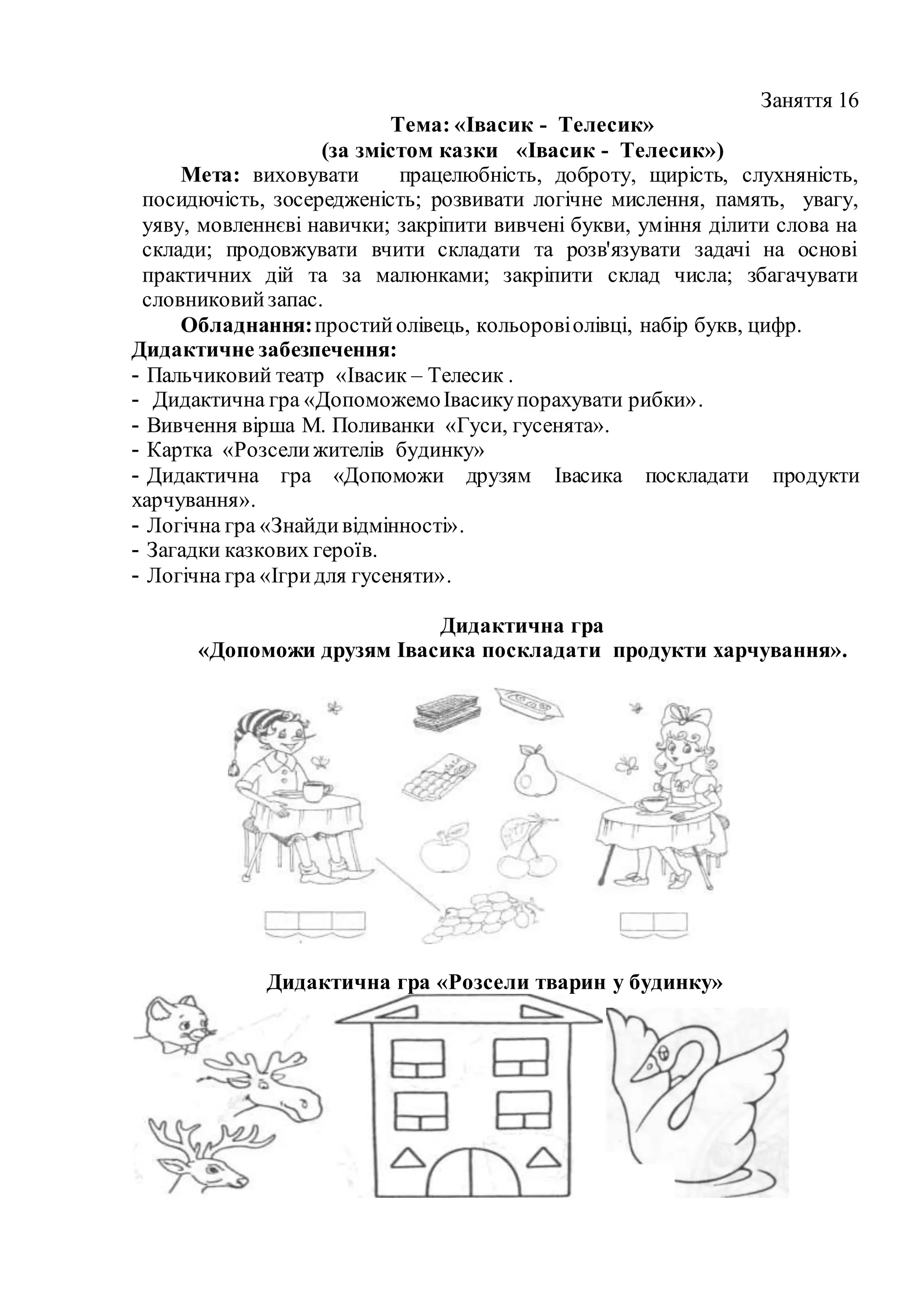Заняття 16
Тема: «Івасик - Телесик»
(за змістом казки «Івасик - Телесик»)
Мета: виховувати працелюбність, доброту, щирість, слухняність,
посидючість, зосередженість; розвивати логічне мислення, память, увагу,
уяву, мовленнєві навички; закріпити вивчені букви, уміння ділити слова на
склади; продовжувати вчити складати та розв'язувати задачі на основі
практичних дій та за малюнками; закріпити склад числа; збагачувати
словниковийзапас.
Обладнання:простийолівець, кольоровіолівці, набір букв, цифр.
Дидактичне забезпечення:
- Пальчиковий театр «Івасик – Телесик .
- Дидактична гра «ДопоможемоІвасикупорахувати рибки».
- Вивчення вірша М. Поливанки «Гуси, гусенята».
- Картка «Розселижителів будинку»
- Дидактична гра «Допоможи друзям Івасика поскладати продукти
харчування».
- Логічна гра «Знайдивідмінності».
- Загадки казкових героїв.
- Логічна гра «Ігридля гусеняти».
Дидактична гра
«Допоможи друзям Івасика поскладати продукти харчування».
Дидактична гра «Розсели тварин у будинку»
 