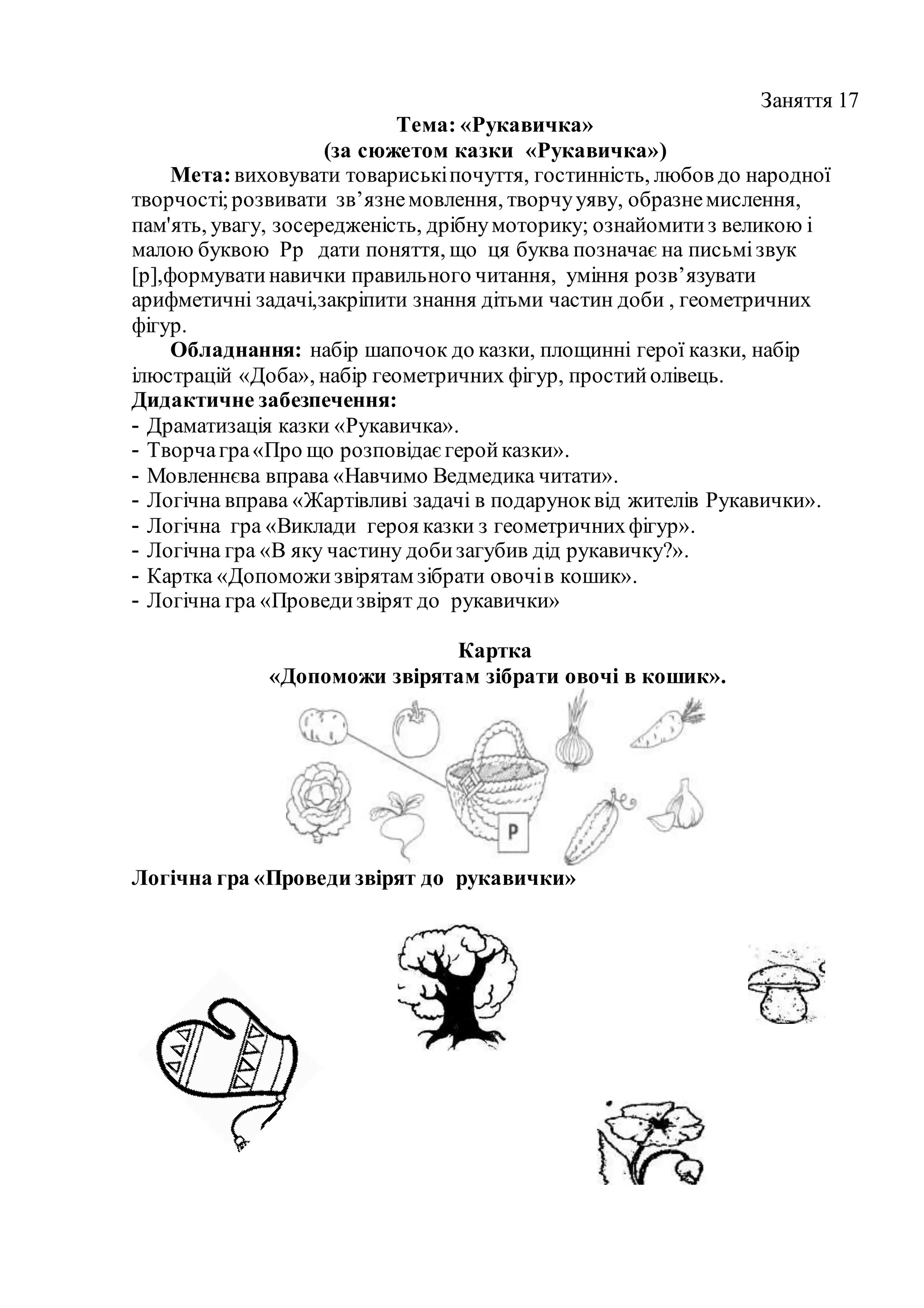 Заняття 17
Тема: «Рукавичка»
(за сюжетом казки «Рукавичка»)
Мета:виховувати товариськіпочуття, гостинність, любов до народної
творчості;розвивати зв’язнемовлення, творчууяву, образнемислення,
пам'ять, увагу, зосередженість, дрібнумоторику; ознайомитиз великою і
малою буквою Рр дати поняття, що ця буква позначає на письмізвук
[р],формуватинавички правильного читання, уміння розв’язувати
арифметичні задачі,закріпити знання дітьми частин доби , геометричних
фігур.
Обладнання: набір шапочок до казки, площинні герої казки, набір
ілюстрацій «Доба», набір геометричних фігур, простийолівець.
Дидактичне забезпечення:
- Драматизація казки «Рукавичка».
- Творчагра«Про що розповідаєгеройказки».
- Мовленнєва вправа «Навчимо Ведмедика читати».
- Логічна вправа «Жартівливі задачі в подаруноквід жителів Рукавички».
- Логічна гра «Виклади героя казки з геометричнихфігур».
- Логічна гра «В яку частину добизагубив дід рукавичку?».
- Картка «Допоможизвірятам зібрати овочів кошик».
- Логічна гра «Проведизвірят до рукавички»
Картка
«Допоможи звірятам зібрати овочі в кошик».
Логічна гра «Проведи звірят до рукавички»
 