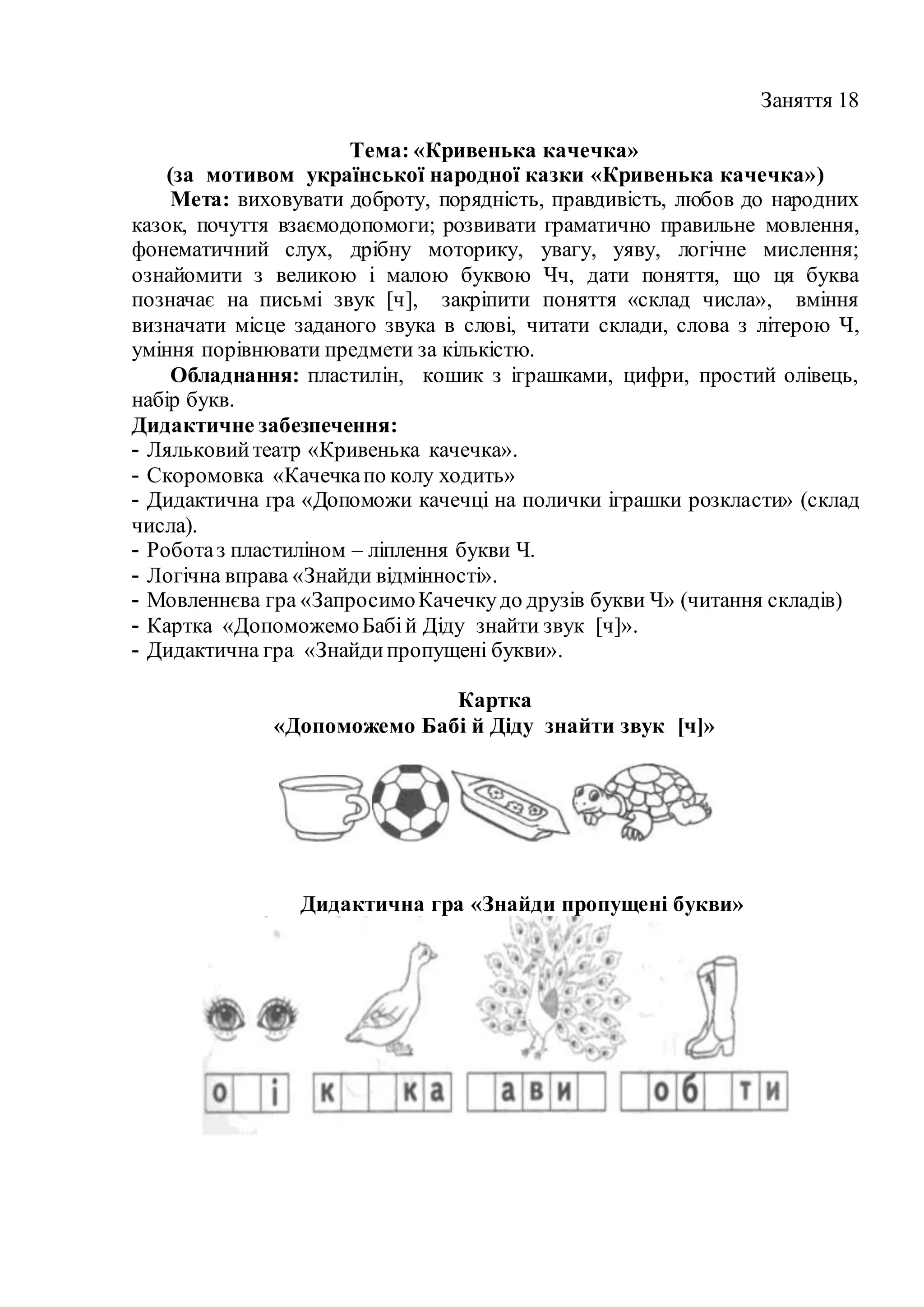 Заняття 18
Тема: «Кривенька качечка»
(за мотивом української народної казки «Кривенька качечка»)
Мета: виховувати доброту, порядність, правдивість, любов до народних
казок, почуття взаємодопомоги; розвивати граматично правильне мовлення,
фонематичний слух, дрібну моторику, увагу, уяву, логічне мислення;
ознайомити з великою і малою буквою Чч, дати поняття, що ця буква
позначає на письмі звук [ч], закріпити поняття «склад числа», вміння
визначати місце заданого звука в слові, читати склади, слова з літерою Ч,
уміння порівнювати предмети за кількістю.
Обладнання: пластилін, кошик з іграшками, цифри, простий олівець,
набір букв.
Дидактичне забезпечення:
- Ляльковийтеатр «Кривенька качечка».
- Скоромовка «Качечкапо колу ходить»
- Дидактична гра «Допоможи качечці на полички іграшки розкласти» (склад
числа).
- Роботаз пластиліном – ліплення букви Ч.
- Логічна вправа «Знайди відмінності».
- Мовленнєва гра «ЗапросимоКачечкудо друзів букви Ч» (читання складів)
- Картка «ДопоможемоБабій Діду знайти звук [ч]».
- Дидактична гра «Знайдипропущені букви».
Картка
«Допоможемо Бабі й Діду знайти звук [ч]»
Дидактична гра «Знайди пропущені букви»
 