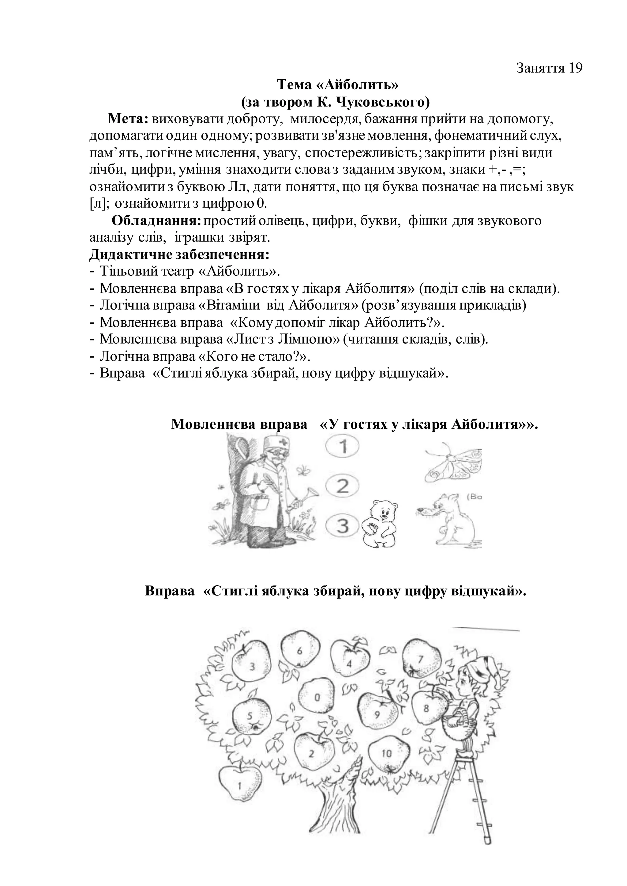 Заняття 19
Тема «Айболить»
(за твором К. Чуковського)
Мета: виховувати доброту, милосердя, бажання прийти на допомогу,
допомагатиодин одному;розвиватизв'язнемовлення, фонематичнийслух,
пам’ять, логічне мислення, увагу, спостережливість;закріпити різні види
лічби, цифри, уміння знаходити словаз заданим звуком, знаки +,- ,=;
ознайомитиз буквою Лл, дати поняття, що ця буква позначає на письмі звук
[л]; ознайомитиз цифрою0.
Обладнання:простийолівець, цифри, букви, фішки для звукового
аналізу слів, іграшки звірят.
Дидактичне забезпечення:
- Тіньовий театр «Айболить».
- Мовленнєва вправа «В гостяху лікаря Айболитя» (поділ слів на склади).
- Логічна вправа «Вітаміни від Айболитя» (розв’язування прикладів)
- Мовленнєва вправа «Комудопоміг лікар Айболить?».
- Мовленнєва вправа «Листз Лімпопо» (читання складів, слів).
- Логічна вправа «Кого не стало?».
- Вправа «Стигліяблука збирай, нову цифру відшукай».
Мовленнєва вправа «У гостях у лікаря Айболитя»».
Вправа «Стиглі яблука збирай, нову цифру відшукай».
 