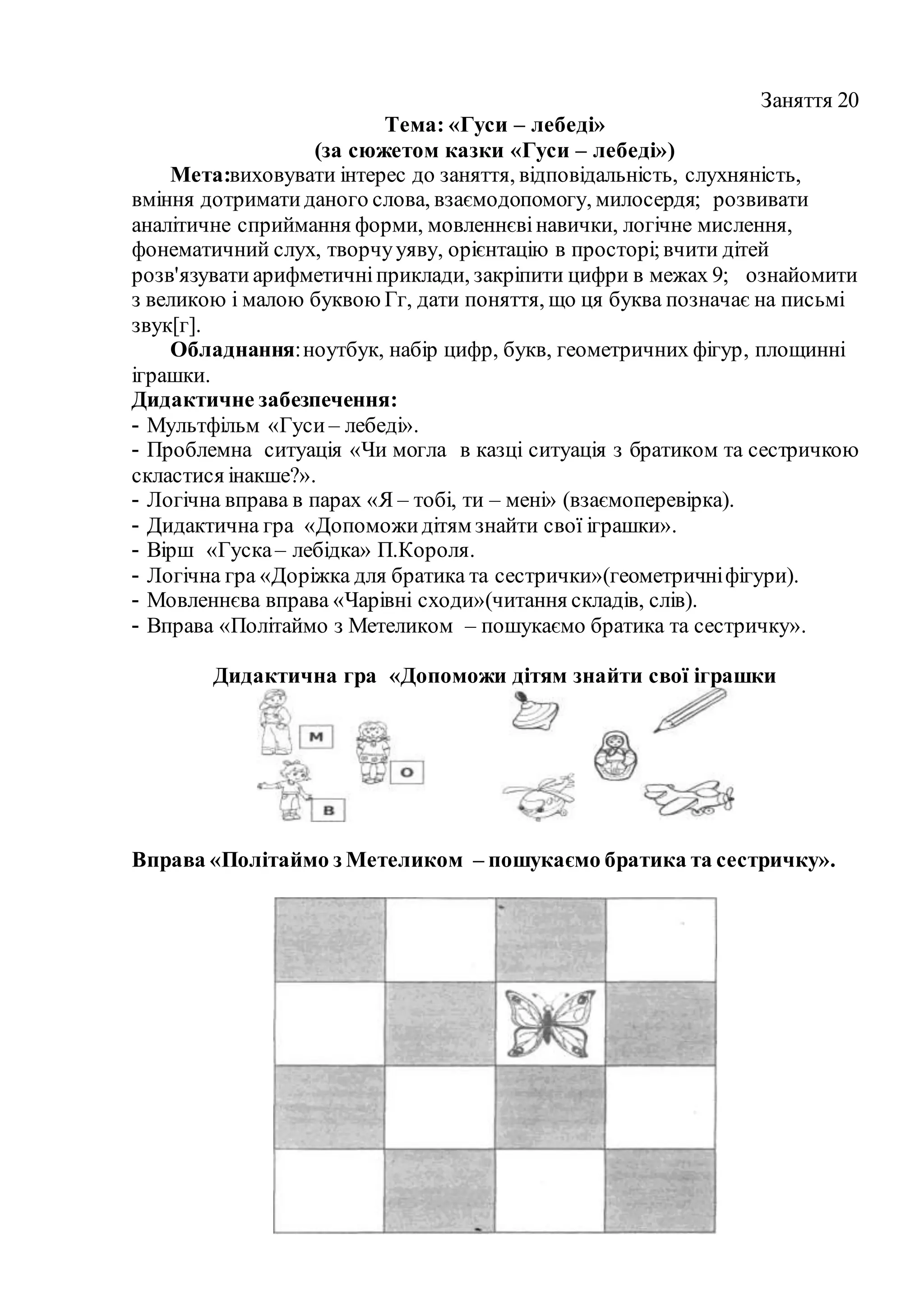 Заняття 20
Тема: «Гуси – лебеді»
(за сюжетом казки «Гуси – лебеді»)
Мета:виховувати інтерес до заняття, відповідальність, слухняність,
вміння дотриматиданого слова, взаємодопомогу, милосердя; розвивати
аналітичне сприймання форми, мовленнєвінавички, логічне мислення,
фонематичний слух, творчууяву, орієнтацію в просторі;вчити дітей
розв'язувати арифметичніприклади, закріпити цифри в межах 9; ознайомити
з великою і малою буквою Гг, дати поняття, що ця буква позначає на письмі
звук[г].
Обладнання:ноутбук, набір цифр, букв, геометричних фігур, площинні
іграшки.
Дидактичне забезпечення:
- Мультфільм «Гуси – лебеді».
- Проблемна ситуація «Чи могла в казці ситуація з братиком та сестричкою
скластися інакше?».
- Логічна вправа в парах «Я – тобі, ти – мені» (взаємоперевірка).
- Дидактична гра «Допоможидітям знайти свої іграшки».
- Вірш «Гуска– лебідка» П.Короля.
- Логічна гра «Доріжка для братика та сестрички»(геометричніфігури).
- Мовленнєва вправа «Чарівні сходи»(читання складів, слів).
- Вправа «Політаймо з Метеликом – пошукаємо братика та сестричку».
Дидактична гра «Допоможи дітям знайти свої іграшки
Вправа «Політаймо з Метеликом – пошукаємо братика та сестричку».
 