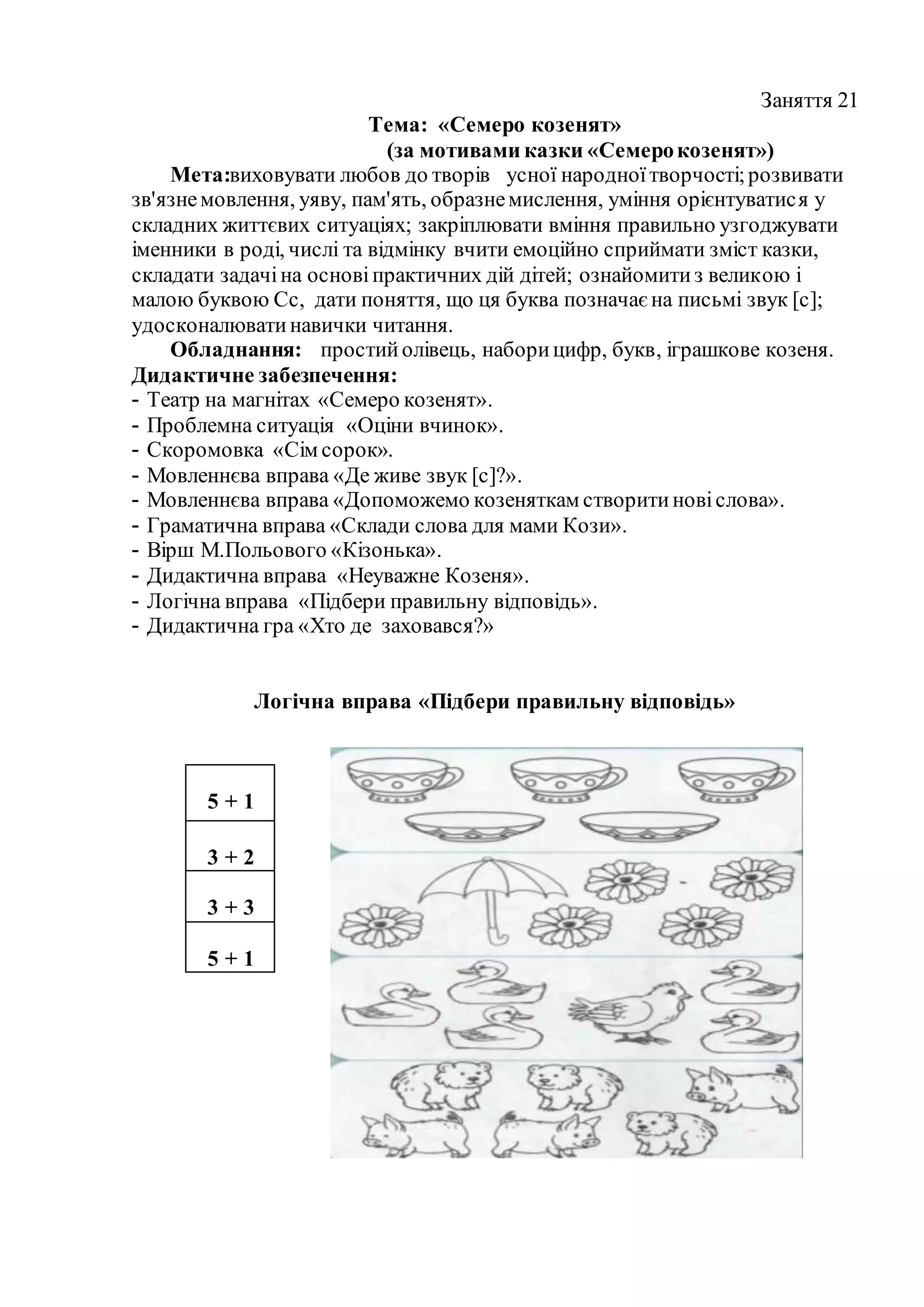 Заняття 21
Тема: «Семеро козенят»
(за мотивами казки «Семерокозенят»)
Мета:виховувати любов до творів усної народноїтворчості;розвивати
зв'язнемовлення, уяву, пам'ять, образнемислення, уміння орієнтуватися у
складних життєвих ситуаціях; закріплювати вміння правильно узгоджувати
іменники в роді, числі та відмінку вчити емоційно сприймати зміст казки,
складати задачіна основіпрактичних дій дітей; ознайомитиз великою і
малою буквою Сс, дати поняття, що ця буква позначаєна письмі звук [с];
удосконалюватинавички читання.
Обладнання: простийолівець, наборицифр, букв, іграшкове козеня.
Дидактичне забезпечення:
- Театр на магнітах «Семеро козенят».
- Проблемна ситуація «Оціни вчинок».
- Скоромовка «Сім сорок».
- Мовленнєва вправа «Де живе звук [с]?».
- Мовленнєва вправа «Допоможемо козеняткам створитиновіслова».
- Граматична вправа «Склади слова для мами Кози».
- Вірш М.Польового «Кізонька».
- Дидактична вправа «Неуважне Козеня».
- Логічна вправа «Підбери правильну відповідь».
- Дидактична гра «Хто де заховався?»
Логічна вправа «Підбери правильну відповідь»
5 + 1
3 + 2
3 + 3
5 + 1
 