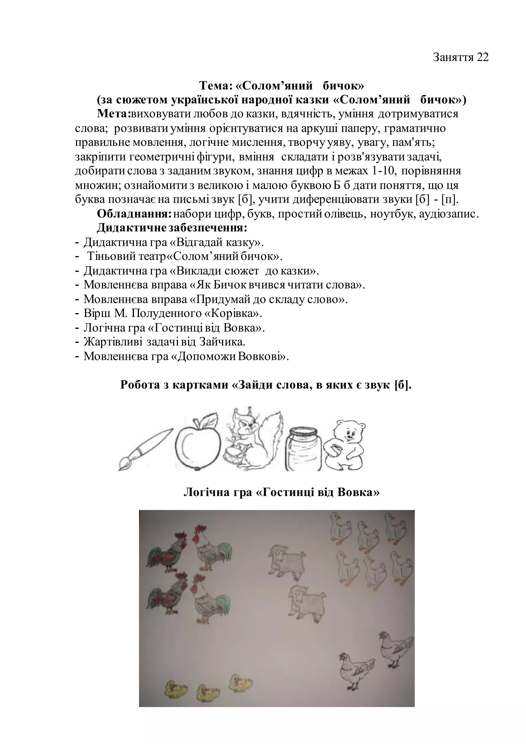 Заняття 22
Тема: «Солом’яний бичок»
(за сюжетом української народної казки «Солом’яний бичок»)
Мета:виховувати любов до казки, вдячність, уміння дотримуватися
слова; розвиватиуміння орієнтуватися на аркуші паперу, граматично
правильне мовлення, логічне мислення, творчууяву, увагу, пам'ять;
закріпити геометричніфігури, вміння складати і розв'язуватизадачі,
добиратислова з заданим звуком, знання цифр в межах 1-10, порівняння
множин; ознайомитиз великою і малою буквоюБ б дати поняття, що ця
буква позначаєна письмізвук [б], учити диференціювати звуки [б] - [п].
Обладнання:набори цифр, букв, простийолівець, ноутбук, аудіозапис.
Дидактичнезабезпечення:
- Дидактична гра «Відгадай казку».
- Тіньовий театр«Солом’янийбичок».
- Дидактична гра «Виклади сюжет до казки».
- Мовленнєва вправа «Як Бичоквчився читати слова».
- Мовленнєва вправа «Придумай до складу слово».
- Вірш М. Полуденного «Корівка».
- Логічна гра «Гостинцівід Вовка».
- Жартівливі задачівід Зайчика.
- Мовленнєва гра «ДопоможиВовкові».
Робота з картками «Зайди слова, в яких є звук [б].
Логічна гра «Гостинці від Вовка»
 