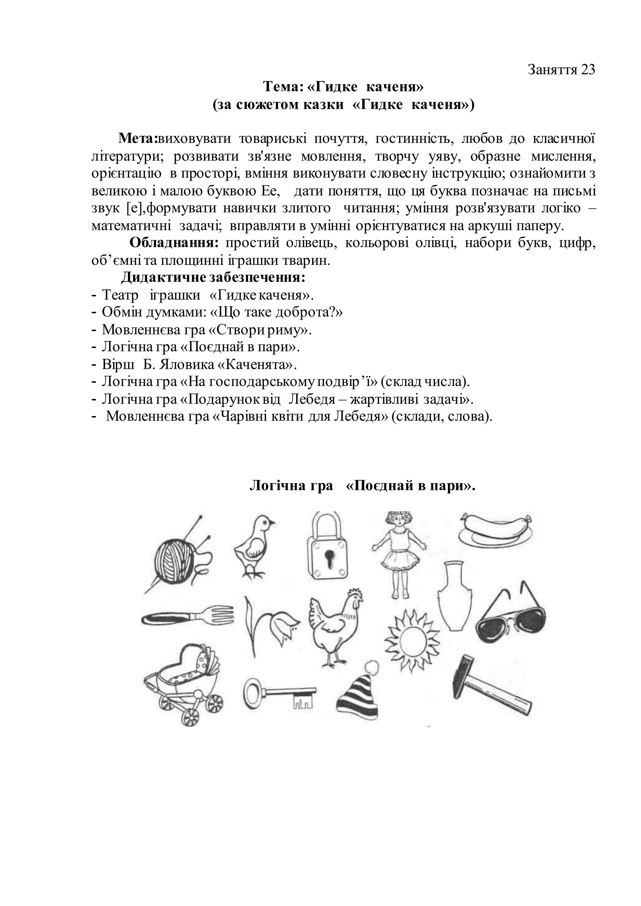 Заняття 23
Тема: «Гидке каченя»
(за сюжетом казки «Гидке каченя»)
Мета:виховувати товариські почуття, гостинність, любов до класичної
літератури; розвивати зв'язне мовлення, творчу уяву, образне мислення,
орієнтацію в просторі, вміння виконувати словесну інструкцію; ознайомити з
великою і малою буквою Ее, дати поняття, що ця буква позначає на письмі
звук [е],формувати навички злитого читання; уміння розв'язувати логіко –
математичні задачі; вправляти в умінні орієнтуватися на аркуші паперу.
Обладнання: простий олівець, кольорові олівці, набори букв, цифр,
об’ємніта площинні іграшки тварин.
Дидактичне забезпечення:
- Театр іграшки «Гидкекаченя».
- Обмін думками: «Що таке доброта?»
- Мовленнєва гра «Створириму».
- Логічна гра «Поєднай в пари».
- Вірш Б. Яловика «Каченята».
- Логічна гра «На господарськомуподвір’ї» (склад числа).
- Логічна гра «Подаруноквід Лебедя – жартівливі задачі».
- Мовленнєва гра «Чарівні квіти для Лебедя» (склади, слова).
Логічна гра «Поєднай в пари».
 
