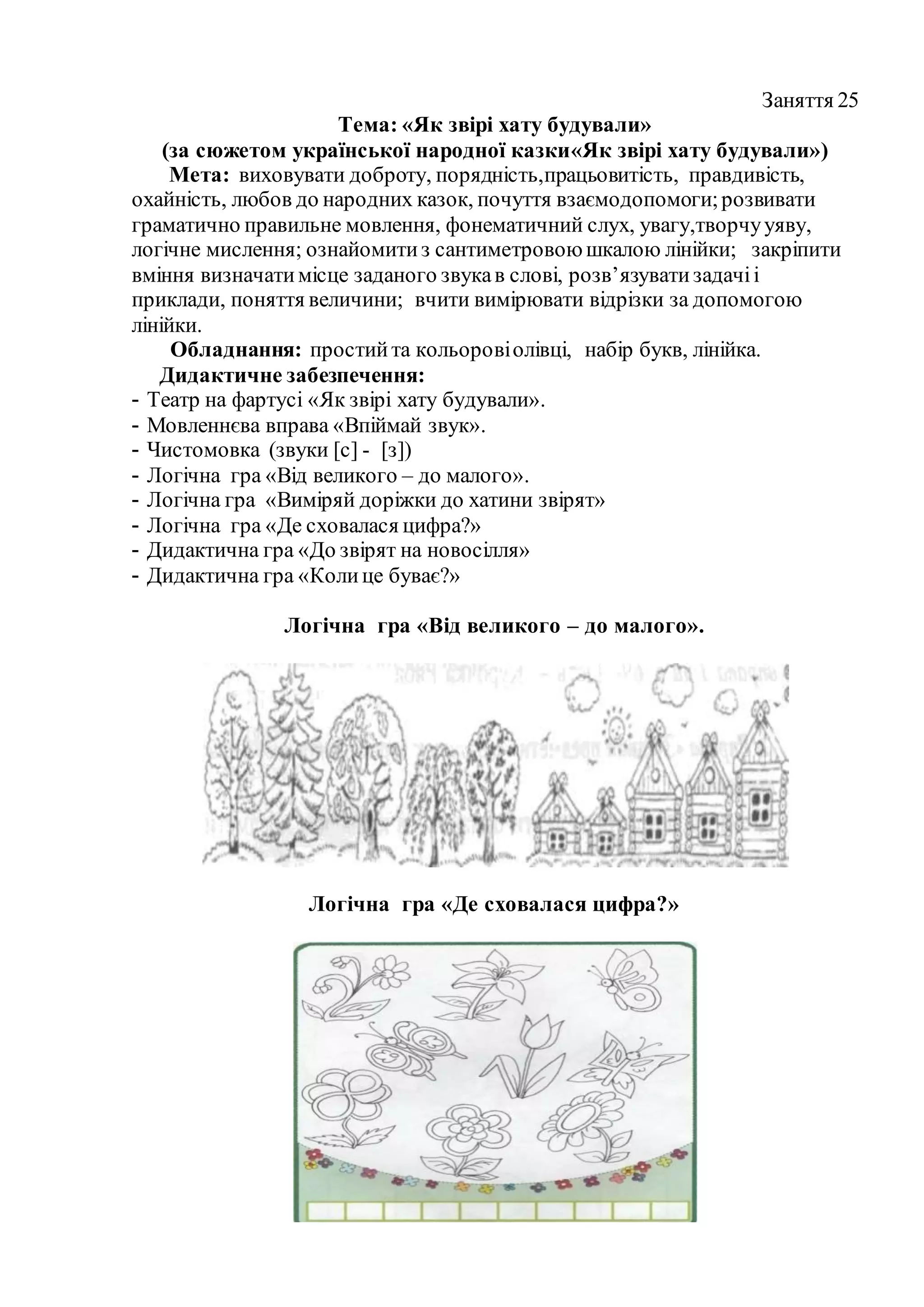 Заняття 25
Тема: «Як звірі хату будували»
(за сюжетом української народної казки«Як звірі хату будували»)
Мета: виховувати доброту, порядність,працьовитість, правдивість,
охайність, любов до народних казок, почуття взаємодопомоги;розвивати
граматично правильне мовлення, фонематичний слух, увагу,творчууяву,
логічне мислення; ознайомитиз сантиметровоюшкалою лінійки; закріпити
вміння визначатимісце заданого звукав слові, розв’язуватизадачіі
приклади, поняття величини; вчити вимірювати відрізки за допомогою
лінійки.
Обладнання: простийта кольоровіолівці, набір букв, лінійка.
Дидактичне забезпечення:
- Театр на фартусі «Як звірі хату будували».
- Мовленнєва вправа «Впіймай звук».
- Чистомовка (звуки [с] - [з])
- Логічна гра «Від великого – до малого».
- Логічна гра «Виміряй доріжки до хатини звірят»
- Логічна гра «Де сховалася цифра?»
- Дидактична гра «До звірят на новосілля»
- Дидактична гра «Колице буває?»
Логічна гра «Від великого – до малого».
Логічна гра «Де сховалася цифра?»
 