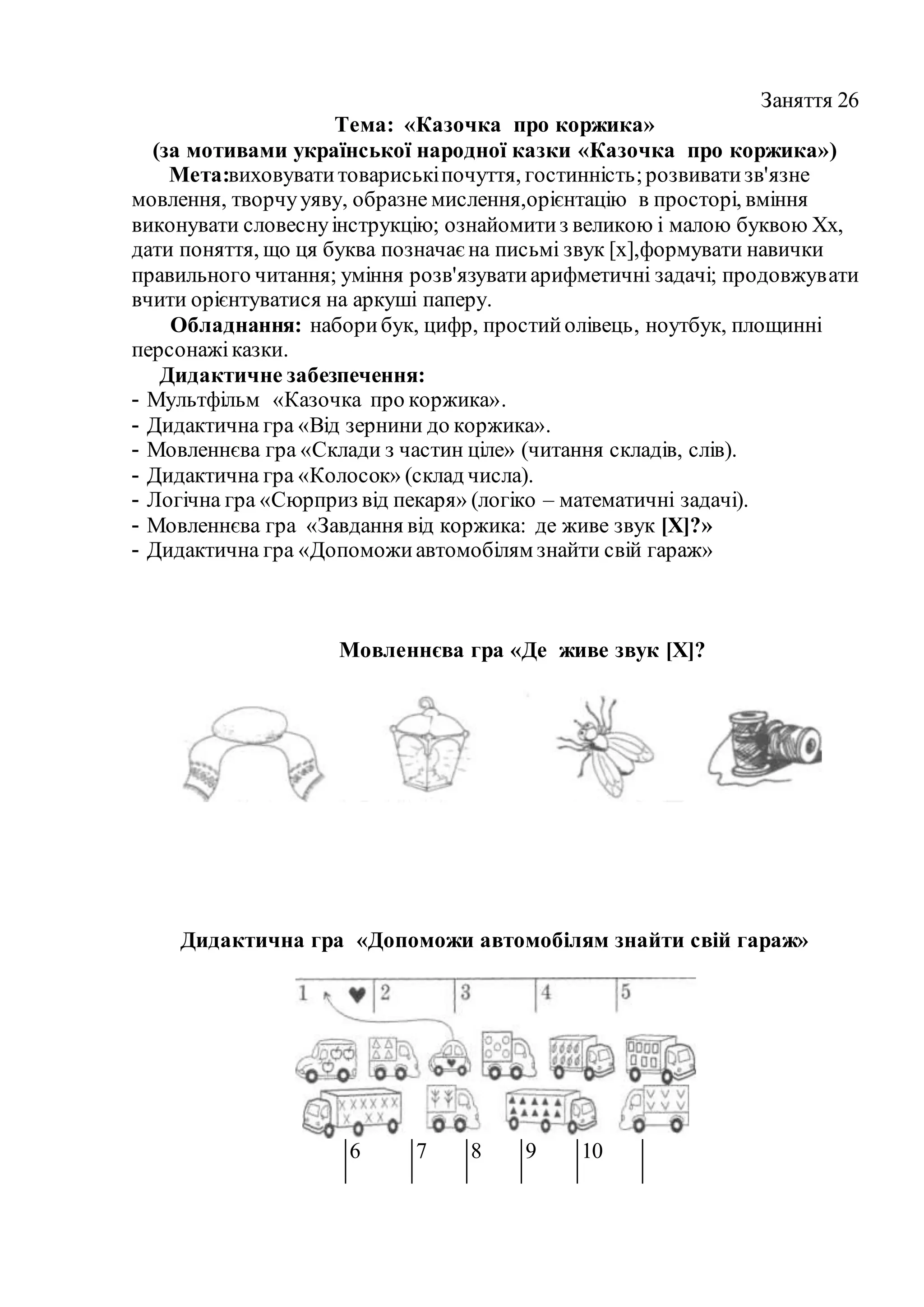 Заняття 26
Тема: «Казочка про коржика»
(за мотивами української народної казки «Казочка про коржика»)
Мета:виховуватитовариськіпочуття, гостинність;розвиватизв'язне
мовлення, творчууяву, образне мислення,орієнтацію в просторі, вміння
виконувати словеснуінструкцію; ознайомитиз великою і малою буквою Хх,
дати поняття, що ця буква позначаєна письмі звук [х],формувати навички
правильного читання; уміння розв'язуватиарифметичні задачі; продовжувати
вчити орієнтуватися на аркуші паперу.
Обладнання: наборибук, цифр, простийолівець, ноутбук, площинні
персонажіказки.
Дидактичне забезпечення:
- Мультфільм «Казочка про коржика».
- Дидактична гра «Від зернини до коржика».
- Мовленнєва гра «Склади з частин ціле» (читання складів, слів).
- Дидактична гра «Колосок» (склад числа).
- Логічна гра «Сюрприз від пекаря» (логіко – математичні задачі).
- Мовленнєва гра «Завдання від коржика: де живе звук [Х]?»
- Дидактична гра «Допоможиавтомобілям знайти свій гараж»
Мовленнєва гра «Де живе звук [Х]?
Дидактична гра «Допоможи автомобілям знайти свій гараж»
6 7 8 9 10
 