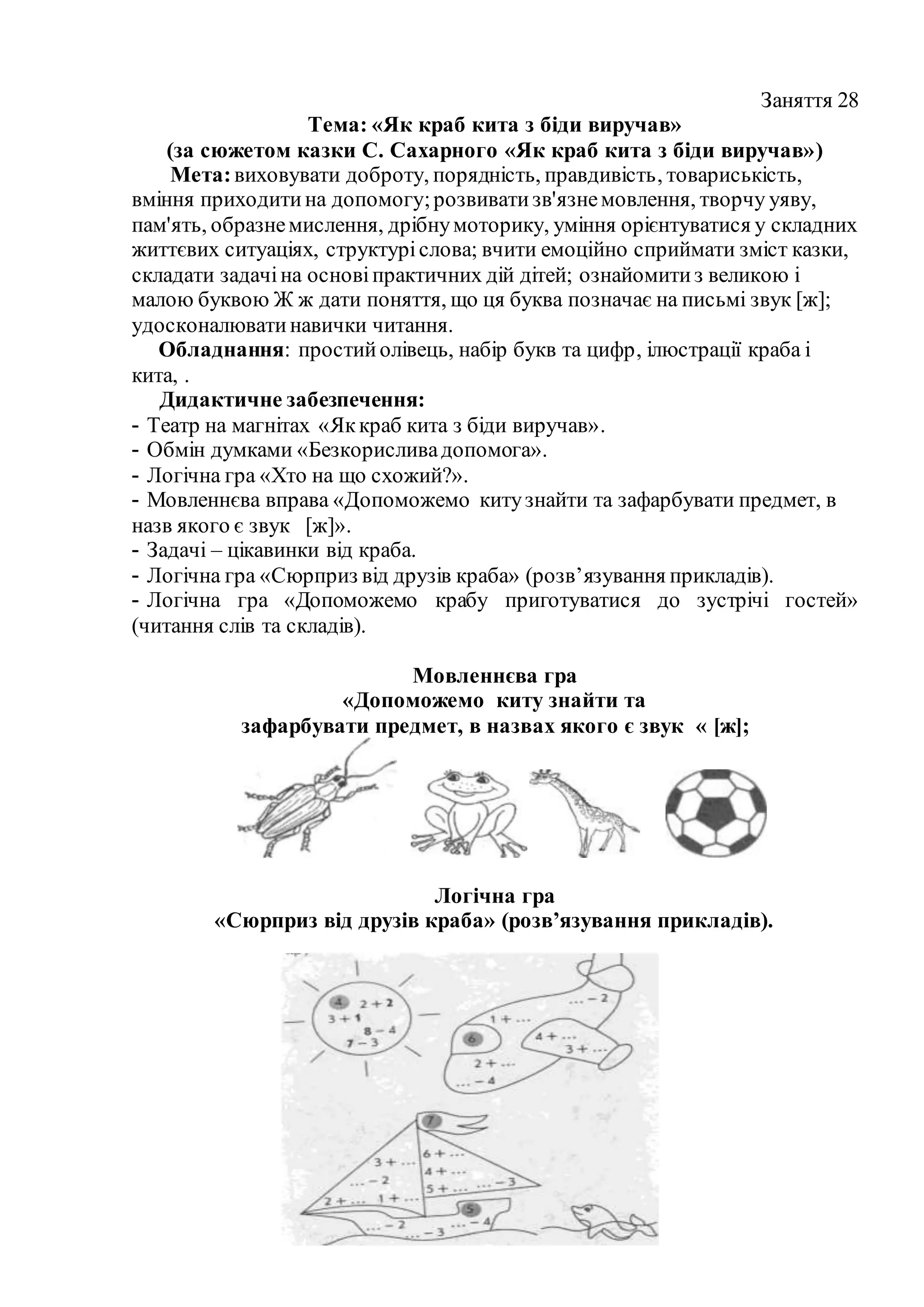 Заняття 28
Тема: «Як краб кита з біди виручав»
(за сюжетом казки С. Сахарного «Як краб кита з біди виручав»)
Мета:виховувати доброту, порядність, правдивість, товариськість,
вміння приходитина допомогу;розвиватизв'язнемовлення, творчу уяву,
пам'ять, образнемислення, дрібнумоторику, уміння орієнтуватися у складних
життєвих ситуаціях, структуріслова; вчити емоційно сприймати зміст казки,
складати задачіна основіпрактичних дій дітей; ознайомитиз великою і
малою буквою Ж ж дати поняття, що ця буква позначає на письмі звук [ж];
удосконалюватинавички читання.
Обладнання: простийолівець, набір букв та цифр, ілюстрації краба і
кита, .
Дидактичне забезпечення:
- Театр на магнітах «Яккраб кита з біди виручав».
- Обмін думками «Безкорисливадопомога».
- Логічна гра «Хто на що схожий?».
- Мовленнєва вправа «Допоможемо китузнайти та зафарбувати предмет, в
назв якого є звук [ж]».
- Задачі – цікавинки від краба.
- Логічна гра «Сюрприз від друзів краба» (розв’язування прикладів).
- Логічна гра «Допоможемо крабу приготуватися до зустрічі гостей»
(читання слів та складів).
Мовленнєва гра
«Допоможемо киту знайти та
зафарбувати предмет, в назвах якого є звук « [ж];
Логічна гра
«Сюрприз від друзів краба» (розв’язування прикладів).
 