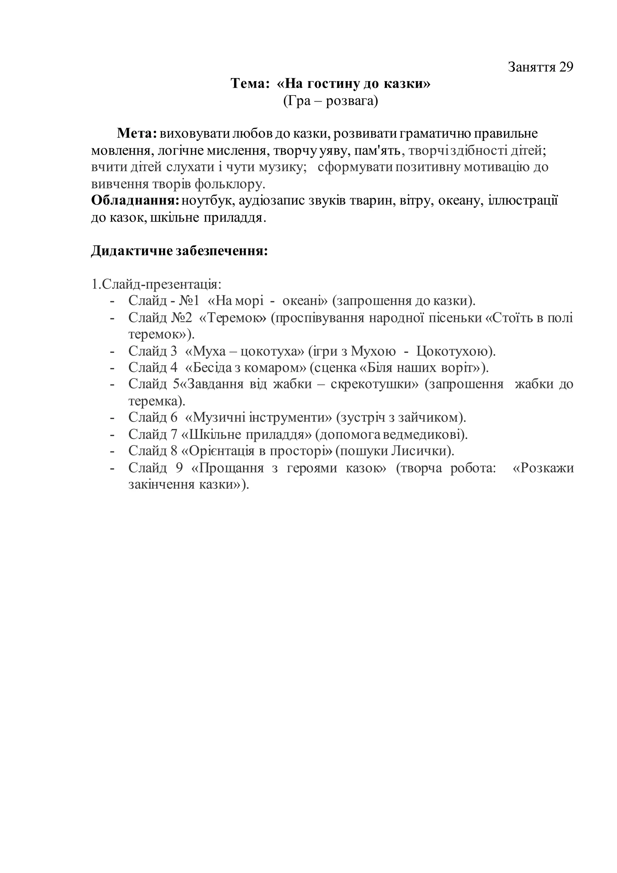 Заняття 29
Тема: «На гостину до казки»
(Гра – розвага)
Мета:виховуватилюбов до казки, розвиватиграматично правильне
мовлення, логічне мислення, творчууяву, пам'ять, творчіздібності дітей;
вчити дітей слухати і чути музику; сформуватипозитивну мотивацію до
вивчення творів фольклору.
Обладнання:ноутбук, аудіозапис звуків тварин, вітру, океану, іллюстрації
до казок, шкільне приладдя.
Дидактичне забезпечення:
1.Слайд-презентація:
- Слайд - №1 «На морі - океані» (запрошення до казки).
- Слайд №2 «Теремок» (проспівування народної пісеньки «Стоїть в полі
теремок»).
- Слайд 3 «Муха – цокотуха» (ігри з Мухою - Цокотухою).
- Слайд 4 «Бесіда з комаром» (сценка «Біля наших воріт»).
- Слайд 5«Завдання від жабки – скрекотушки» (запрошення жабки до
теремка).
- Слайд 6 «Музичні інструменти» (зустріч з зайчиком).
- Слайд 7 «Шкільне приладдя» (допомогаведмедикові).
- Слайд 8 «Орієнтація в просторі» (пошуки Лисички).
- Слайд 9 «Прощання з героями казок» (творча робота: «Розкажи
закінчення казки»).
 