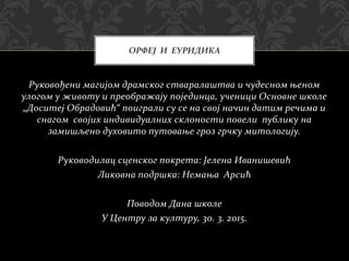 Руковођени магијом драмског стваралаштва и чудесном њеном
улогом у животу и преображају појединца, ученици Основне школе
„Доситеј Обрадовић“ поиграли су се на свој начин датим речима и
снагом својих индивидуалних склоности повели публику на
замишљено духовито путовање гроз грчку митологију.
Руководилац сценског покрета: Јелена Иванишевић
Ликовна подршка: Немања Арсић
Поводом Дана школе
У Центру за културу, 30. 3. 2015.
ОРФЕЈ И ЕУРИДИКА
 