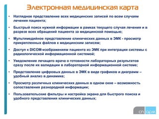 Электронная медицинская карта
• Наглядное представление всех медицинских записей по всем случаям
лечения пациента;
• Быстрый поиск нужной информации в рамках текущего случая лечения и в
разрезе всех обращений пациента за медицинской помощью;
• Мультимедийное представление клинических данных в ЭМК - просмотр
прикрепленных файлов к медицинским записям;
• Доступ к DICOM-изображениям пациента из ЭМК при интеграции системы с
радиологической информационной системой;
• Уведомление лечащего врача о готовности лабораторных результатов
сразу после их валидации в лабораторной информационной системе;
• Представление цифровых данных в ЭМК в виде графиков и диаграмм –
удобный анализ в динамике;
• Просмотр различных клинических данных в одном окне – возможность
сопоставления разнородной информации;
• Пользовательские фильтры и настройка экрана для быстрого поиска и
удобного представления клинических данных;
 
