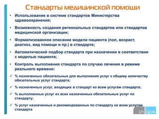 Стандарты медицинской помощи
• Использование в системе стандартов Министерства
здравоохранения;
• Возможность создания региональных стандартов или стандартов
медицинской организации;
• Формализованное описание модели пациента (пол, возраст,
диагноз, вид помощи и пр.) в стандарте;
• Автоматический подбор стандарта при назначении в соответствии
с моделью пациента;
• Контроль выполнения стандарта по случаю лечения в режиме
реального времени:
 % назначенных обязательных для выполнения услуг к общему количеству
обязательных услуг стандарта;
 % назначенных услуг, входящих в стандарт ко всем услугам стандарта;
 % выполненных услуг из всех назначенных обязательных услуг по
стандарту;
 % услуг назначенных и рекомендованных по стандарту ко всем услугам
стандарта
 