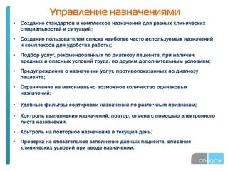 Управление назначениями
• Создание стандартов и комплексов назначений для разных клинических
специальностей и ситуаций;
• Создание пользователем списка наиболее часто используемых назначений
и комплексов для удобства работы;
• Подбор услуг, рекомендованных по диагнозу пациента, при наличии
вредных и опасных условий труда, по другим дополнительным условиям;
• Предупреждение о назначении услуг, противопоказанных по диагнозу
пациента;
• Ограничение на максимально возможное количество одинаковых
назначений;
• Удобные фильтры сортировки назначений по различным признакам;
• Контроль выполнения назначений, повтор, отмена с помощью электронного
листа назначений.
• Контроль на повторное назначение в текущий день;
• Проверка на обязательное заполнение данных пациента, описание
клинических условий при вводе назначении.
 