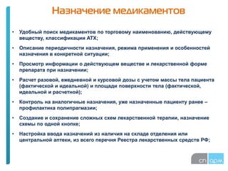 Назначение медикаментов
• Удобный поиск медикаментов по торговому наименованию, действующему
веществу, классификации АТХ;
• Описание периодичности назначения, режима применения и особенностей
назначения в конкретной ситуации;
• Просмотр информации о действующем веществе и лекарственной форме
препарата при назначении;
• Расчет разовой, ежедневной и курсовой дозы с учетом массы тела пациента
(фактической и идеальной) и площади поверхности тела (фактической,
идеальной и расчетной);
• Контроль на аналогичные назначения, уже назначенные пациенту ранее –
профилактика полипрагмазии;
• Создание и сохранение сложных схем лекарственной терапии, назначение
схемы по одной кнопке;
• Настройка ввода назначений из наличия на складе отделения или
центральной аптеки, из всего перечня Реестра лекарственных средств РФ;
 