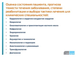 Оценка состояния пациента, прогноза
тяжести течения заболевания, степени
реабилитации и выбора тактики лечения для
клинических специальностей:
• Кардиология и сердечно-сосудистая хирургия
• Неврология
• Онкогематология и трансплантация костного мозга
• Нефрология
• Эндокринология
• Урология
• Акушерство и гинекология
• Неонатология и педиатрия
• Анестезиология и реанимация
• Трансфузиология
• Диетология
 