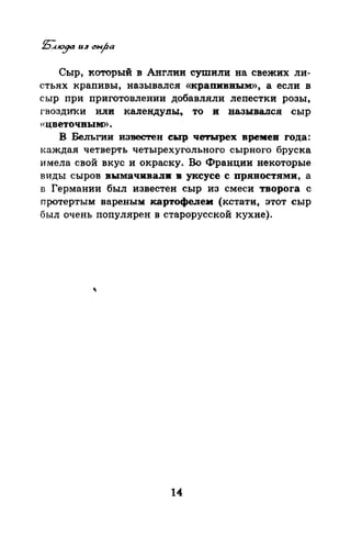 Сыр, который в Англии сушили на свежих ли­
стьях крапивы, назывался «крапивным», а если в
сыр при приготовлении добавляли лепестки розы,
гвоздИ}{и или календулы7 то и назывался сыр
«цветочным».
В Бельгии известен сыр четырех времен года:
I.аждая четверть четырехугольного сырного бруска
и мела свой вкус и окраску. Во Франции некоторые
виды сыров в:ымачквали в уксусе с пряностями, а
n Германии был известен сыр из смеси творога с
протертым варе.ны:м: картофелем (кстати, этот сыр
был очень популярен в старорусской кухне).
14
 