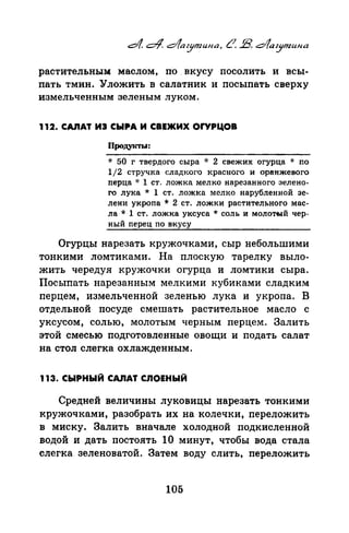 растительным маслом, по. вкусу посолить и всы­
пать тмин. Уложить в салатник и посыпать сверху
измельченным зеленым луком.
112. CA.nAT ИЭ CblltA И СВЕЖИХ ОrУРЦОВ
ПродуiСТЫ:
* 50 г твердого сыра * 2 свежих огурца * no
1/2 стручка сладкого красного и оранжевого
перца * 1 ст. ложка мелко нарезанного зелено­
го лука * 1 ст. ложка мелко нарубленной зе­
лени укроnа * 2 ст. ложки растительного мас­
ла* 1 ст. ложка уксуса* соль и молотый чер­
ный nерец по вкусу
Огурцы нарезать кружочками, сыр небольшими
тонкими ломтиками. На плоскую тарелку выло­
жить чередуя кружочки огурца и ломтики сыра.
Посыпать нарезанным мелкими кубиками сладким
перцем, измельченной зеленью лука и укропа. В
отдельной посуде смешать растительное масло с
уксусом, солью, молотым черным перцем. Залить
этой смесью подготовленные овощи и подать салат
на стол слегка охлажденным.
113. СЫРНЫЙ САЛАТ СЛОЕНЫЙ
Средней величины луковицы нарезать тонкими
кружочками, разобрать их на колечки, переложить
в миску. Залить вначале холодной подкисленной
водой и дать постоять 1О минут, чтобы вода стала
слегка зеленоватой. Затем воду слить, переложить
105
 