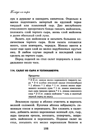 лук в дуршлаг и ошпарить кипятком. Отдельно в
миске подготовить натертый на крупной терке
твердый или плавленый сыр. Дно неглубокого
стеклянного прозрачного блюда смазать майонезом,
положить слой тертого сыра, вновь слой майонеза
и далее обильный слой лука.
Залить лук майонезом и засыпать большим ко­
личеством тертого сыра. Если салата готовится
много, слои повторять, чередуя. Можно ввести в
салат еще один слой из мелко нарубленных крутых
яиц. В любом случае первый и последний слои
сделать из тертого сыра.
Перед подачей на стол салат подержать в холо­
дильнике около часа.
114. CAnAT ИЭ СЬIРА И ТОПИНАМ&УРА
Продукты:
* 3-4 ст. ложки мелко нарезанного твердого сы­
ра * 3-4 клубня земляной груши (топинамбура)
* 1 яблоко * 1 яйцо * 1 ст. ложка мелко наре­
занного зеленого лука * 1 ст. ложка измельчен­
ных ядер грецких орехов* 1 ч. ложка лимонного
сока* 2-3 ст. ложки майонеза* соль и молотый
черный перец по вкусу
Земляную грушу и яблоко очистить и нарезать
мелкой соломкой. Кусочки яблока взбрызнуть ли­
монным соком и перемешать. Все сложить в салат­
ник, добавить мелко нарезанные зеленый лук, сыр,
ядра грецких орехов, посолить, поперчить, запра­
вить майонезом и перемешать. Подавая салат на
стол, посыпать его мелко нарезанным белком и
106
 