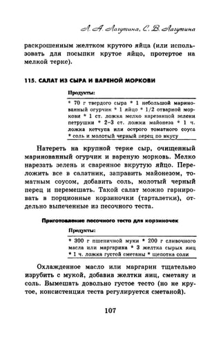 раскрошенным желтком крутого яйца (или исполь­
зовать для посыпки крутое яйцо, протертое на
мелкой терке).
115. CAIIAT ИЭ СЫРА И ВАРЕНОЙ МОРКОВИ
Пpoд.VJ<ТLI:
* 70 г твердого сыра * 1 небольшой марино­
ванный огурчик * 1 яйцо * 1/2 отварной мор­
кови * 1 ст. ложка мелко нарезанной зелени
nетрушки * 2-3 ст. ложки майонеза * 1 ч.
ложка кетчупа или острого томатного соуса
* соль и молотый черный перец по вкусу
Натереть на крупной терке сыр, очищенный
маринованный огурчик и вареную морковь. Мелко
нарезать зелень и сваренное вкрутую .яйцо. Пере­
ложить все в салатник, заправить майонезом, то­
матным соусом, добавить соль, молотый черный­
перед и перемешать. Такой салат можно гарниро­
вать в порционные корзиночки (тарталетки), от­
дельно выпеченные из песочного теста.
Приrотов.ение nесочноrо теста AJIW кор:sиночек
пPOJJ.YICТЫ:
* 300 г nшеничной муки * 200 г сливочного
масла или маргарина * 3 желтка сырых яиц
* 1 ч. ложка густой сметаны* щепотка соли
Охлажденное масло или маргарин тщательно
изрубить с мукой, добавив желтки яиц, сметану и
соль. Вымешать довольно густое тесто (но не кру­
тое, консистенция теста регулируется сметаной).
107
 