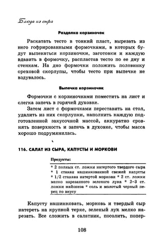 Раэдеnка кор3Иночек
Раскатать тесто в тонкий пласт, вырезать из
него гофрированными формочками, в которых бу­
дут выпекаться корзиночки, заготовки и каждую
вдавить в формочку, распластав тесто по ее дну и
стенкам. На дно формочки положить половинку
ореховой скорлупы, чтобы тесто при выпечке не
вздувалось.
Вь1печка корзиночек
Формочки с корзиночками поместить на лист и
слегка запечь в горячей духовке.
Затем лист с формочками переставить на стол,
удалить из них скорлупки, наполнить каждую под­
готовленной закусочной массой, аккуратно сров­
нять поверхность и запечь в духовке, чтобы масса
хорошо подрумянилась.
116. СА.ЯАТ ИЭ СЫРА, КАПУСТЫ И МОРКОВИ
пpoдylm.l:
* 2 nолных ст. ложки натертого твердого сыра
* 1 стакан нашинкованной свежей каnусты
* 1/2 стакана натертой моркови * 2 ст. ложки
мелко нарезанного зеленого лука * 2-3 ст.
ложки майонеза * соль и молотый черный nе­
рец по вкусу
Капусту нашинковать, морковь и твердый сыр
натереть на крупной терке, зеленый луk мелко на­
резать. Все сложить в салатник, посолить, попер-
108
 