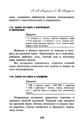 чить, заправить майонезом (можно использовать
майонез с наполнителями) и перемешать.
117. САЛАТ ИЭ СЫРА С МОРКОВЬЮ
И Я&ЛОКАМИ
Проду1сты:
* 1 полная ст. ложка тертого твердого сыра
* 2-3 моркови * 2 .яблока * 2 ст. ложки тол­
ченых ядер грецких орехов ·J: 2 ст. ложки май­
онеза * соль по вкусу
Морковь и яблоки очистить от кожуры и нате­
реть на крупной терке. Переложить их в салатник,
добавить майонез, соль, тертый сыр и толченые
ядра грецких орехов.
Все осторожно f:!еремешать, украсить готовый
салат веточками петрушки или укропа и подать на
стол охлажденным.
118. САЛАТ ИЭ СЫРА И САРДЕЛЕК
J(родуiСТЫ:
* 100 г тертого сыра * 250-300 г сарделек
* 150 г майонеза * зелень, nерец, лимонный
сок * крутые яйца и огурцы для украшения
салата
Отваренные остывшие сардельки очист~ть и
нарезать мелкой соломкой. Твердый сыр натереть
на крупной терке. Зелень петрушки и укропа мел­
ко нарезать, слегка поперчить и сбрызнуть лимон­
ным соком.
109
 