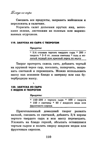 Смешать все продукты, заправить майонезом и
nереложить в салатник.
Украсить салат дольками крутых яиц, веточ­
ками зелени, листиками из соленых или марино­
ванных огурчиков.
119. ЗАКУСКА ИЗ СЫРА С TBOPOfOM
Продуtсты:
* 3/4 стакана тертого твердого сыра * 200 г
творога * 2-3 ст. ложки сметаны *соль и мо­
лотый черный или красный перец по вкусу
Творог протереть сквозь сито, добавить тертый
на крупной терке сыр, посолить, поперчить, запра­
вить сметаной и nеремешать. Можно использовать
массу как основное блюдо к завтраку или как бу­
тербродную массу.
120. ЗАКУСКА ИЗ СЫРА
С МЕДОМ И TBOPOrOM
Продукты:
* 150-200 г тертого сыра * 500 г творога
* 150 г сметаны * 50 г жидкого меда или
фруктового сиропа
Приготовленный домашний творог размять
вилкой, смешать со сметаной, добавить 3/4 нормы
тертого твердого сыра и всю массу перемешать.
Уложить на блюдо горкой, обсыпать оставmимся
тертым сыром и полить сверху жидким медом или
фруктовым сиропом.
110
 