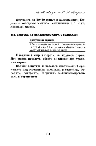 Поставить на 20-30 минут в холодильник. По­
дать С ХОЛОДНЫМ МОЛОКОМ, СМеШаННЫМ С 1-2 СТ.
ложками сиропа.
121. ЗАКУСКА ИЭ ПЛАВЛЕНОrО СЫРА С Я&ЛОКАМИ
Продукты 11а порцию:
* 50 г nлавленого сыра * 1 маленькая лукови­
ца * 1 яблоко ·k 2 ст. ложки майонеза *соль и
молотый черный nерец по вкусу
Плавленый сыр натереть на крупной терке.
Лук мелко нарезать, обдать кипятком для удале­
ния горечи.
Яблоки очистить и нарезать ломтиками. Пере­
ложить подготовленные продукты в салатник, по­
солить, поперчить, заправить майонезом-праван­
саль и перемешать.
111
 