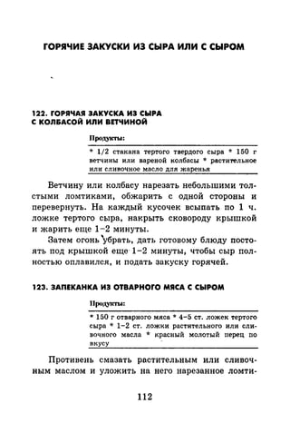 ГОРЯЧИЕ ЗАКУСКИ ИЗ СЫРА ИЛИ С СЫРОМ
122. rОРЯЧАЯ ЗАКУСКА ИЗ СЫРА
С КОЛ&АСОЙ ИЛИ ВЕТЧИНОЙ
Продукты:
* 1/2 стакана тертого твердого сыра * 150 г
ветчины или вареной колбасы * растительное
или сливочное масло для жаренья
Ветчину или колбасу нарезать небольшими тол­
стыми ломтиками, обжарить с одной стороны и
перевернуть. На каждый кусочек всыпать по 1 ч.
ложке тертого сыра, накрыть сковороду крышкой
и жарить еще 1-2 минуты.
Затем огонь убрать, дать готовому блюду посто­
ять под крышкой еще- 1-2 минуты, чтобы сыр пол­
ностью оплавился, и подать закуску горячей.
123. ЗАПЕКАНКА ИЗ OTBAPHOrO МЯСА С СЫРОМ
Продукты:
* 150 г отварного мяса * 4-5 ст. ложек тертого
сыра * 1-2 ст. ложки растительного или сли­
вочного масла * красный молотый перец по
вкусу
Противень смазать растительным или сливоч­
ным маслом и уложить на него нарезанное ломти-
112
 