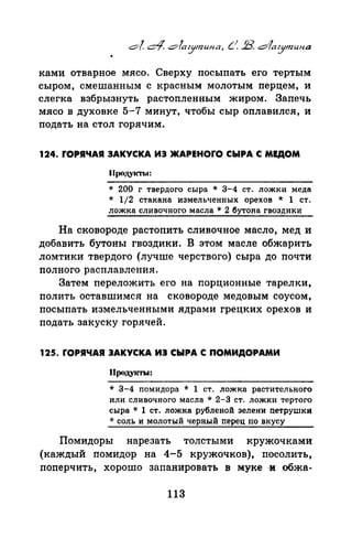 ками отварное мясо. Сверху посыпать его тертым
сыром, смешанным с красным молотым перцем, и
слегка взбрызнуть растопленным жиром. Запечь
мясо в духовке 5-7 минут, чтобы сыр оплавился, и
подать на стол горячим.
124. ГОРЯЧАЯ ЗАКУСКА ИЗ ЖАРЕНОГО СЫРА С МЕДОМ
Продукты:
* 200 г твердого сыра * 3-4 ст. ложки меда
* 1/2 стакана измельченных орехов * 1 ст.
ложка сливочного масла * 2 бутона гвоздики
На сковороде растопить сливочное масло, мед и
добавить бутоны гвоздики. В этом масле обжарить
ломтики твердого (лучше черствого) сыра до почти
nолного расплавления.
Затем nереложить его на порционные тарелки,
полить оставшимся на сковороде медовым соусом,
посыпать измельченными ядрами грецких орехов и
подать закуску горячей.
125. ГОРЯЧАЯ ЗАКУСКА ИЗ СЫРА С ПОМИДОРАМИ
Продуi(ТЫ:
* 3-4 помидора * 1 ст. ложка растительного
или сливочного масла * 2-3 ст. ложки тертого
сыра * 1 ст. ложка рубленой зелени петрушки
* соль и молотый черный перец по вкусу
Помидоры нарезать толстыми кружочками
(каждый помидор на 4-5 кружочков), посолить,
поперчить, хорошо запанировать в муке -и обжа-
113
 