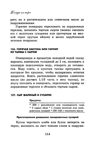 рить их в растительном или сливочном масле до
подрумянивания.
Горячие помидоры переложить на порционные
тарелки, посыпать тертым сыром (можно смешать
его с молотыми сухарями или протертым на мел­
кой терке крутым яйцом) и мелко нарубленной
зеленью петрушки.
126. rОРЯЧАЯ ЗАКУСКА ИЛИ fАРНИР
ИЗ ТЫКВЫ С СЫРОМ
Очищенную и промытую холодной водой тыкву
нарезать ломтиками толщиной до 2 см, положить в
кипящую подсоленную воду, отварить до готовно­
сти. Воду слить, а кусочки тыквы протушить в
кастрюле без крышки, чтобы выпарились остатки
жидкости. Влить растопленное горячее сливочное
масло (из расч&та 1/10 часть к весу тыквы), по
вкусу посолить и поперчить, переложить гарнир на
порционные тарелки и обсыпать тертым сыром.
127. СЫР ЖАРЕНЫЙ В СУХАРЯХ
Продуtсты:
* 300 г российского или голландского сыра
* 2 сырых яйца * 1 стакан молотых или паии­
ровочных сухарей * 100-150 г топленого масла
Приrотовпение домашних понировочных сухарей
Куски черствого хлеба или булок натереть на
терке, высыпать на лист тонким слоем и подрумя-
114
 