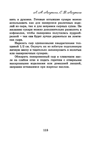 нить в духовке. Готовые остывшие сухари можно
использовать как для панировки различных изде­
лий из сыра, так и для заправки сырных супов. П-о
желанию сухари можно дополнительно размолоть в
кофемолке, чтобы панировка получилась пудраоб­
разной-так она будет лучше держаться на ломти­
ках сыра.
Нарезать сыр одинаковыми квадратиками тол­
щиной 1/2 см. Окунуть их во взбитую подсоленную
яичную массу и тщательно запанировать в. молотых
или панировочных сухарях.
Обжарить панированный сыр в сливочном мас­
ле на слабом огне и подать горячим с отварными
макаронными изделиями или домашней лапшой,
заправив оставшимся при жаренье маслом.
115
 