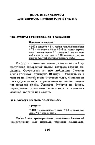 ПИКАНТНЬIЕ ЗАКУСКИ
ДЛЯ СЬIРНОГО ПРИЕМА ИЛИ ФУРШЕТА
128. &Ynmы С РОКФОРОМ ПО-ФРАНЦУЗСКИ
Продуtсты 110 порциrо:
* 100 г рокфора* 2 ч. ложки коньяка или виски
* 75 г сливочного масла* 2-3 ст. ложки тертого
сыра твердых сортов * 1 апельсин * листья зеле­
ной каnусты или салата * 10 маленьких (по ве­
личине булетта) ломтиков ржаного хлеба
Рокфор и сливочное масло размять вилкой до
получения однородной массы, которую хорошо ох­
ладить. Сформовать из нее небольшие булетты
(типа котлеток, примерно 10 штук). Обвалять их в
тертом на мелкоi терке черством сыре, смешанном
по вкусу с тмином, и разложить на тонкие ломти­
ки ржаного хлеба. Уложить булетты на блюдо,
гарнировать ломтиками апельсинов и листьями
зеленой капусты или салата.
129. ЗАКУСКА ИЗ СЫРА ПО-ГРУЗИНСКИ
Продуtсты:
* 400 г имеретинского сыра * 0,5 стакана мо­
лока * 6 г зелени мяты
Свежий или предварительно вымоченный соленый
имеретинский сыр нарезать тонкими ломтиками.
116
 