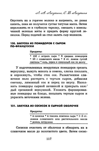 Опустить их в горячее молоко и нагревать, не давая
кипеть, пока не получится густая тягучая масса.- Затем
переложить ее в глубокую тарелку, смешать с измель­
ченной зеленью мяты и придать форму круглой ле­
пешки. Перед подачей на стол залить сыр молоком.
130. ЗАКУСКА ИЗ ПОМИДОРОВ С СЫРОМ
ПО·ФРАНЦУЗСКИ
Продукты:
* 150 г острого сыра * 8 средних помидоров
* 50 г сливочного масла * З ст. ложки густой
сметаны ·k соль, перец и лимонный сок по вкусу
У подготовленных некрупных помидоров срезать
верхушку, вынуть мякоть и семена, слегка посолить __
и опрокинуть, чтобы стек сок. Размягченное сли­
вочное мало растереть с тертым сыром, добавляя
сметану, лИмонный сок и перец по вкусу. Напол­
нить помидоры сырной начинкой и прикрыть каж:
дый срезанной верхушкой. Уложить фарширован­
ные помидоры на блюдо, посыпать тертым сыром и
украсить веточками зелени.
131. ЗАКУСКА ИЗ СОСИСОК В СЫРНОЙ О&ОЛОЧКЕ
Проду1~ы:
* 4 сосиски * 4 тонких ломтика сыра * 1-2 ст.
ложки сливочного или растительного масла
* зелень петрушки
Сосиски очистить от оболочки и обжарить их в
сливочном масле до золотистого цвета. Затем сосне-
117
 