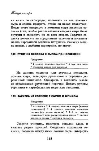 ки снять со сковороды, положить на нее ломтики
сыра и слегка прогреть, чтобы он начал плавиться:.
После этого завернуть в ломтики сыра жареные со­
сиски (так, чтобы расплавленная сторона сыра была
внутри) и обжарить их со всех сторон. Горячие со­
сиски положить на порционные тарелки и посыпать
мелко нарезанной зеленью петрушки. Закуску мож­
но подать с любыми гарнирами, по вкусу.
132. РУЛЕТ ИЭ ОКОРОКА С СЫРОМ ПО-НОРВЕЖСКИ
Продукты:
* 4 тонких ломтика окорока * 4 ломтика cьtpR
* тоnленое масло для жаренья
На ломтик окорока или ветчины положить
ломтик сыра, завернуть рулетиком и скрепить де­
ревянной шпилькой. Обжарить в топленом масле
до образования хрустящей корочки. Подать рулеты
"горячими с картофельным пюре или овощами.
133. ЗАКУСКА ИЭ СОСИСОК С СЫРОМ И ШПИКОМ
nроду1(ты:
* 4 сосиски * 4 тонких ломтика сыра (можно
nлавленого) * 4 тонких ломтика соленого
шnика (по длине сосиски) * 1-2 ст. ложки
сливочного или растительного масла * листья
зеленого салата ·J: горчица по вкусу
Сосиски очистить, разрезать пополам вдоль и
смазать разрез горчицей. Соединить половинки со­
сиски, положив между ними ломтик сыра. Завернуть
118
 