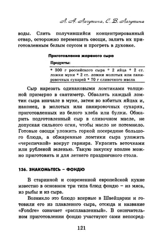 воды. Слить получившийся концентрированный
отвар, осторожно перемешать овощи, ·залить их при­
готовленным белым соусом и прогреть в духовке.
Приrотовпение .JКареноrо сыра
Продук'IЪI:
* 300 г российского сыра * 2 яйца * 2 ст.
ложки муки * 2 ст. ложки молотых или папи­
ровочных сухарей * 70 г сливочного масла
Сыр нарезать одинаковыми ломтиками толщи­
ной примерно в сантиметр. Обвалять каждый лом­
тик сыра вначале в муке, затем во взбитых яйцах и,
наконец, в молотых или панировочных сухарях,
приготовленных из белого хлеба или булки. Обжа­
рить подготовленный сыр в сливочном масле, не
допуская сильного огня, чтобы масло не потемнело.
Готовые овощи- уложить горкой посередине большо­
го блюда, а обжаренные ломтики сыра уложить
«черепичкой» вокруг гарнира. Украсить веточками
или рубленой зеленью. Такую закуску вполне мож­
но приготовить и для летнего праздничного стола.
136. ЗНАКОМЬТЕСЬ- ФОНДЮ
В старинной и современной европейской кухне
известно в основном три типа блюд фондю - из мяса,
из рыбы и из сыра.
Возникло это блюдо впервые в Швейц~рии и го­
товили его из плавленого сыра, отсюда и название
«Fondre» означает «расплавленный». В окончатель­
ном приготовлении фондю участвуют сами непосред-
121
 