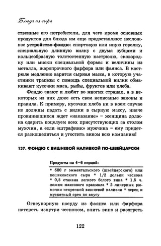 ственные его потребители, для чего кроме основных
продуктов для блюда им еще. предоставляют неелож­
ное устройство-фовдю: спиртовую или иную горелку,
специальную длинную вилку с двумя зубцами и
кольцеобразную толстостенную кастрюлю, сковород­
ку или миски специальной формы и величины из
металла, жаропрочного фарфора или фаянса. В каст­
рюле медленно варится сырная масса, в которую уча­
стники трапезы с помощь специальной вилки обма­
кивают кусочки мяса, рыбы, фруктов или хлеба.
Фондю знаю~ и любят во многих странах, а в не­
которых из них даже есть свои неписаные законы и
правила. К примеру, кусочки хлеба ни в коем случае
не должны падать с вилки в сырную массу, иначе
провинившихся ждет «наказание» - женщина долж­
на одарить поцелуем всех присутствующих за столом
мужчин, а если «штрафник» мужчина - ему придет­
ся раскошелиться и угостить вином всю компанию!
"
137. ФОНДЮ С ВИWНЕВОЙ НАJIИВКОЙ ПО-WВЕЙЦАРСКИ
Продукты110 4-6 порций:
* 600 г эмментальского (швейцарского) или
пошехонского сыра * 1/2 дольки чеснока
* 0,5 стакана легкого белого вина * 1,5 ч.
ложки маисового крахмала * 2 ликерных рю­
мочки пекрепкой вишневой наливки * перец и
мускатный орех по вкусу
Огнеупорную посуду из фаянса или фарфора
натереть изнутри чесноком, влить вино и разогреть
122
 