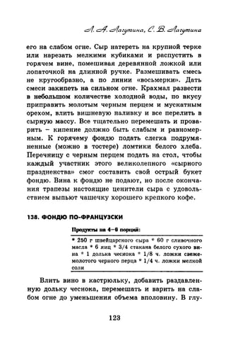 его на слабом огне. Сыр натереть на крупной терке
или нарезать мелкими кубиками и распустить в
горячем вине, помешивая деревянной ложкой или
лопаточкой на длинной ручке. Размешивать смесь
не кругообразно, а по линии «восьмерки». Дать
смеси закипеть на сильном огне. Крахмал развести
в небопьmом количестве холодной воды, по вкусу
приправять молотым черным перцем и мускатным
орехом, влить вишневую наливку и все перелить в
сырную массу. Все тщательно перемешать и прова­
рить - кипение должно быть слабым и равномер­
ным. К Горячему фондю подать слегка подрумя­
ненные (можно в тостере) ломтики белого хлеба.
Перечницу с черным перцем подать на стол, чтобы
каждый участник этого великолепного «сырного
праздненства» смог составить свой острый букет
фондю. Вина к фондю не подают, но после оконча­
ния трапезы настоящие ценители сыра с удоволь­
ствием выпьют чашечку хорошего крепкого кофе.
138. ФОНДЮ ПО-ФРАНЦУЭСКИ
Продук'IЪI па 4-6 noprJ,ИЙ:
* 250 г швейцарского сыра -J: 60 г сливочного
масла * 6 яиц * 3/4 стакана белого сухого ви­
на ~~: 1 долька чеснока -J: 1/8 ч. ложки свеже­
молотого черного nерца * 1/4 ч. ложки мелкой
соли
Влить вино в кастрюльку, добавить раздавлен­
ную дольку чеснока, перемешать и варить на сла­
бом огне до уменьшения объема вполовину. В глу-
123
 