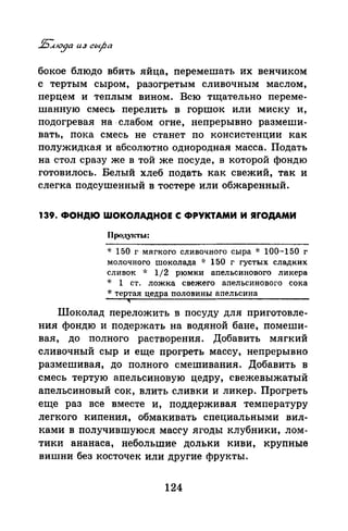 бокое блюдо вбить яйца, перемешать их венчиком
с тертым сыром, разогретым сливочным маслом,
перцем и теплым вином. Всю тщательно переме­
шанную смесь. перелить в горшок или миску и,
подогревая на· слабом огне, непрерывно размеши­
вать, пока смесь не станет по консистенции как
полужидкая и абсолютно однородная масса. Подать
на стол сразу же в той же посуде, в которой фондю
готовилось. Белый хлеб подать как свежий, так и
слегка подсушенный в тостере или обжаренный.
139. ФОНДЮ ШОКОЛАДНОЕ С ФРУКТАМИ И ЯfОДАМИ
Продуиты:
* 150 г мягкого сливочного сыра * 100-150 г
молочного шоколада * 150 г густых сладких
сливок ·J: 1/2 рюмки апельсинового ликера
-J: 1 ст. ложка свежего апельсинового сока
* тертая цедра половины апельсина
Шоколад переложить в посуду для приготовле­
ния фондю и подержать на водяной бане, помеши­
вая, до полного растворения. Добавить мягкий
сливочный сыр и еще прогреть массу, непрерывно
размешивая, до полного смешивания. Добавить в
смесь тертую апельсиновую цедру, свежевыжатый
апельсиновый сок, влить сливки и ликер. Прогреть
еще раз все вместе и, поддерживая температуру
легкого кипения, обмакивать специальными вил­
ками в получившуюсямассу ягоды клубники, лом­
тики ананаса, небольшие дольки киви, крупные
вишни без косточек или другие фрукты.
124
 