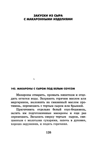 ЗАКУСКИ ИЭ СЫРА
С МАКАРОННЫМИ ИЗДЕЛИЯМИ
142. МАКАРОНЫ С СЫРОМ ПОД &EJIЫM СОУСОМ
Макароны отварить, промыть кипятком и отце­
дить остатки воды. Заправить горячим маслом или
маргарином, выложить на смазанный маслом про­
тивень, перемешать с тертым сыром или брынзой.
Приготовить отдельно белый соус-бешамель,
залить им подготовленные макароны и еще раз
перемешать. Засыпать сверху тертым сыром, сме­
шанным с молотыми сухарями, запечь в духовке,
хорошо зарумянив, и подать горячими.
126
 